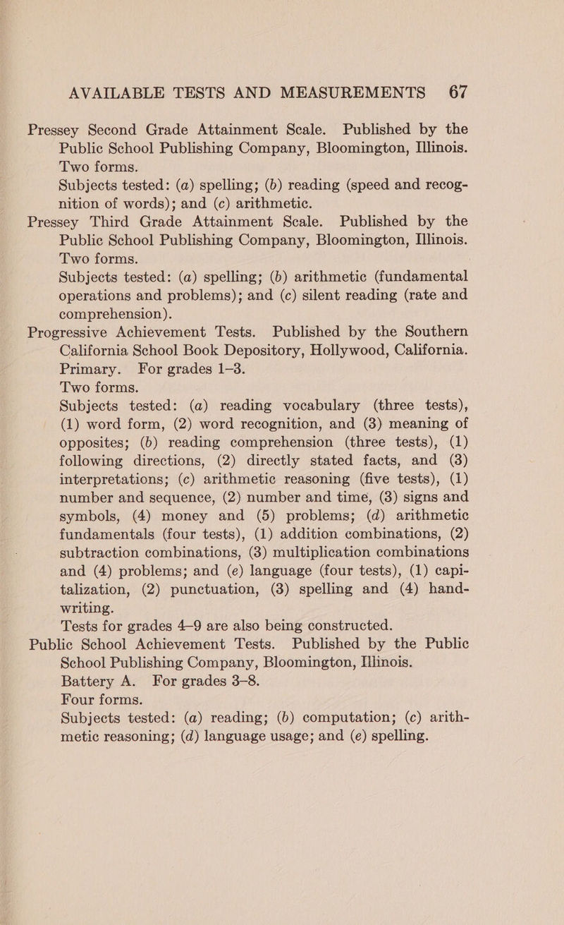 Pressey Second Grade Attainment Scale. Published by the Public School Publishing Company, Bloomington, Illinois. Two forms. Subjects tested: (a) spelling; (b) reading (speed and recog- nition of words); and (c) arithmetic. Pressey Third Grade Attainment Scale. Published by the Public School Publishing Company, Bloomington, [linois. Two forms. Subjects tested: (a) spelling; (6) arithmetic (fundamental operations and problems); and (c) silent reading (rate and comprehension). Progressive Achievement Tests. Published by the Southern California School Book Depository, Hollywood, California. Primary. For grades 1-3. Two forms. Subjects tested: (a) reading vocabulary (three tests), (1) word form, (2) word recognition, and (3) meaning of opposites; (b) reading comprehension (three tests), (1) following directions, (2) directly stated facts, and (3) interpretations; (c) arithmetic reasoning (five tests), (1) number and sequence, (2) number and time, (3) signs and symbols, (4) money and (5) problems; (d) arithmetic fundamentals (four tests), (1) addition combinations, (2) subtraction combinations, (3) multiplication combinations and (4) problems; and (e) language (four tests), (1) capi- talization, (2) punctuation, (3) spelling and (4) hand- writing. Tests for grades 4-9 are also being constructed. Public School Achievement Tests. Published by the Public School Publishing Company, Bloomington, Ilnois. Battery A. For grades 3-8. Four forms. Subjects tested: (a) reading; (b) computation; (c) arith- metic reasoning; (d) language usage; and (e) spelling.
