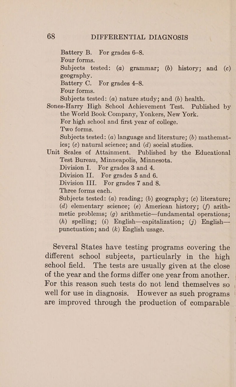 Battery B. For grades 6-8. Four forms. Subjects tested: (a) grammar; (6) history; and (c) geography. Battery C. For grades 4-8. Four forms. Subjects tested: (a) nature study; and (b) health. Sones-Harry High School Achievement Test. Published by the World Book Company, Yonkers, New York. For high school and first year of college. Two forms. Subjects tested: (a) language and literature; (b) mathemat- ics; (c) natural science; and (d) social studies. Unit Scales of Attainment. Published by the Educational Test Bureau, Minneapolis, Minnesota. Division I. For grades 3 and 4. Division II. For grades 5 and 6. Division III. For grades 7 and 8. Three forms each. Subjects tested: (a) reading; (b) geography; (c) literature; (d) elementary science; (e) American history; (f) arith- metic problems; (g) arithmetic—fundamental operations; (h) spelling; (¢) English—capitalization; (7) English— punctuation; and (k) English usage. Several States have testing programs covering the different school subjects, particularly in the high school field. The tests are usually given at the close of the year and the forms differ one year from another. For this reason such tests do not lend themselves so , well for use in diagnosis. However as such programs | are improved through the production of comparable