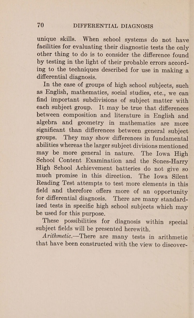 unique skills. When school systems do not have facilities for evaluating their diagnostic tests the only other thing to do is to consider the difference found by testing in the light of their probable errors accord- ing to the techniques described for use in making a differential diagnosis. In the case of groups of high school subjects, such as English, mathematics, social studies, etc., we can find important subdivisions of subject matter with each subject group. It may be true that differences between composition and literature in English and algebra and geometry in mathematics are more significant than differences between general subject groups. They may show differences in fundamental abilities whereas the larger subject divisions mentioned may be more general in nature. The Iowa High School Content Examination and the Sones-Harry High School Achievement batteries do not give so much promise in this direction. The Iowa Silent Reading Test attempts to test more elements in this field and therefore offers more of an opportunity for differential diagnosis. There are many standard- ized tests in specific high school subjects which may be used for this purpose. These possibilities for diagnosis within special subject fields will be presented herewith. Arithmetic.—There are many tests in arithmetic that have been constructed with the view to discover-