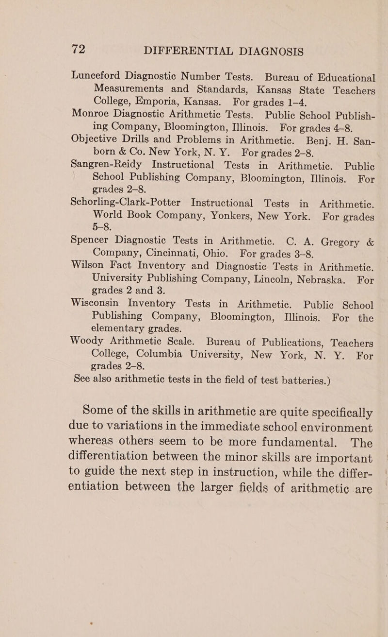 Lunceford Diagnostic Number Tests. Bureau of Educational Measurements and Standards, Kansas State Teachers College, Emporia, Kansas. For grades 1-4. Monroe Diagnostic Arithmetic Tests. Public School Publish- ing Company, Bloomington, Illinois. For grades 4-8. Objective Drills and Problems in Arithmetic. Benj. H. San- born &amp; Co. New York, N. Y. For grades 2-8. Sangren-Reidy Instructional Tests in Arithmetic. Public School Publishing Company, Bloomington, Illinois. For grades 2-8. Schorling-Clark-Potter Instructional Tests in Arithmetic. World Book Company, Yonkers, New York. For grades 5-8. Spencer Diagnostic Tests in Arithmetic. C. A. Gregory &amp; Company, Cincinnati, Ohio. For grades 3-8. Wilson Fact Inventory and Diagnostic Tests in Arithmetic. University Publishing Company, Lincoln, Nebraska. For grades 2 and 3. Wisconsin Inventory Tests in Arithmetic. Public School Publishing Company, Bloomington, Illinois. For the elementary grades. Woody Arithmetic Scale. Bureau of Publications, Teachers College, Columbia University, New York, N. Y. For grades 2-8. See also arithmetic tests in the field of test batteries.) Some of the skills in arithmetic are quite specifically due to variations in the immediate school environment whereas others seem to be more fundamental. The differentiation between the minor skills are important to guide the next step in instruction, while the differ- entiation between the larger fields of arithmetic are
