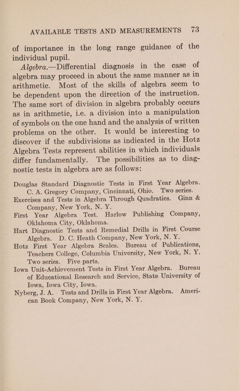 of importance in the long range guidance of the individual pupil. Algebra.—Differential diagnosis in the case of algebra may proceed in about the same manner as in arithmetic. Most of the skills of algebra seem to be dependent upon the direction of the instruction. The same sort of division in algebra probably occurs as in arithmetic, i.e. a division into a manipulation of symbols on the one hand and the analysis of written problems on the other. It would be interesting to discover if the subdivisions as indicated in the Hotz Algebra Tests represent abilities in which individuals differ fundamentally. The possibilities as to diag- nostic tests in algebra are as follows: Douglas Standard Diagnostic Tests in First Year Algebra. C. A. Gregory Company, Cincinnati, Ohio. Two series. Exercises and Tests in Algebra Through Quadratics. Ginn &amp; Company, New York, N. Y. First Year Algebra Test. Harlow Publishing Company, Oklahoma City, Oklahoma. Hart Diagnostic Tests and Remedial Drills in First Course Algebra. D.C. Heath Company, New York, No Yor. Hotz First Year Algebra Scales. Bureau of Publications, Teachers College, Columbia University, New York, N. Y. Two series. Five parts. Iowa Unit-Achievement Tests in First Year Algebra. Bureau of Educational Research and Service, State University of Iowa, Iowa City, Iowa. Nyberg, J. A. Tests and Drills in First Year Algebra. Ameri- can Book Company, New York, N. Y.