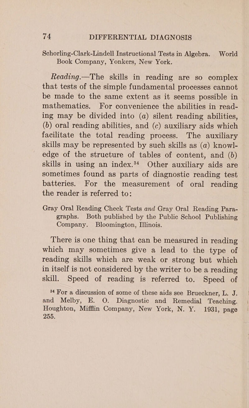 Schorling-Clark-Lindell Instructional Tests in Algebra. World Book Company, Yonkers, New York. Reading.—The skills in reading are so complex that tests of the simple fundamental processes cannot be made to the same extent as it seems possible in mathematics. For convenience the abilities in read- ing may be divided into (a) silent reading abilities, (b) oral reading abilities, and (c) auxiliary aids which facilitate the total reading process. The auxiliary skills may be represented by such skills as (a) knowl- edge of the structure of tables of content, and (b) skills in using an index.*4 Other auxiliary aids are sometimes found as parts of diagnostic reading test batteries. For the measurement of oral reading the reader is referred to: Gray Oral Reading Check Tests and Gray Oral Reading Para- graphs. Both published by the Public School Publishing Company. Bloomington, Illinois. There is one thing that can be measured in reading which may sometimes give a lead to the type of reading skills which are weak or strong but which in itself is not considered by the writer to be a reading skill. Speed of reading is referred to. Speed of %4 For a discussion of some of these aids see Brueckner, L. J. and Melby, E. O. Diagnostic and Remedial Teaching. Houghton, Mifflin Company, New York, N. Y. 1931, page 255.