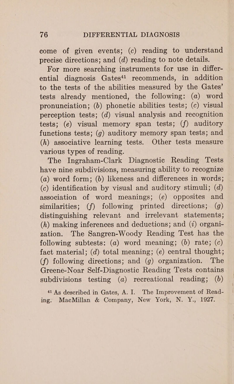 come of given events; (c) reading to understand precise directions; and (d) reading to note details. For more searching instruments for use in differ- ential diagnosis Gates*! recommends, in addition to the tests of the abilities measured by the Gates’ tests already mentioned, the following: (a) word pronunciation; (b) phonetic abilities tests; (c) visual perception tests; (d) visual analysis and recognition tests; (e) visual memory span tests; (f) auditory functions tests; (g) auditory memory span tests; and (h) associative learning tests. Other tests measure various types of reading. The Ingraham-Clark Diagnostic Reading Tests have nine subdivisions, measuring ability to recognize (a) word form; (6) likeness and differences in words; (c) identification by visual and auditory stimuli; (d) association of word meanings; (e) opposites and similarities; (f) following printed directions; (g) distinguishing relevant and irrelevant statements; (h) making inferences and deductions; and (7) organi- zation. The Sangren-Woody Reading Test has the following subtests: (a) word meaning; (6) rate; (c) fact material; (d) total meaning; (e) central thought; (f) following directions; and (g) organization. The Greene-Noar Self-Diagnostic Reading Tests contains subdivisions testing (a) recreational reading; (6) 41 As described in Gates, A. I. The Improvement of Read- ing. MacMillan &amp; Company, New York, N. Y., 1927.