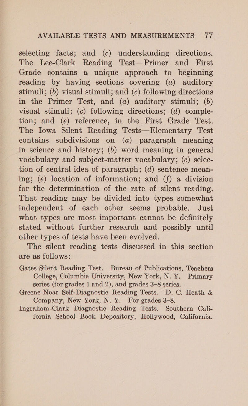 selecting facts; and (c) understanding directions. The Lee-Clark Reading Test—Primer and First Grade contains a unique approach to beginning reading by having sections covering (a) auditory stimuli; (6) visual stimuli; and (c) following directions in the Primer Test, and (a) auditory stimuli; (6) visual stimuli; (c) following directions; (d) comple- tion; and (e) reference, in the First Grade Test. The Iowa Silent Reading Tests—Elementary Test contains subdivisions on (a) paragraph meaning in science and history; (6) word meaning in general vocabulary and subject-matter vocabulary; (c) selec- tion of central idea of paragraph; (d) sentence mean- ing; (e) location of information; and (f) a division for the determination of the rate of silent reading. That reading may be divided into types somewhat independent of each other seems probable. Just what types are most important cannot be definitely stated without further research and possibly until other types of tests have been evolved. The silent reading tests discussed in this section are as follows: Gates Silent Reading Test. Bureau of Publications, Teachers College, Columbia University, New York, N. Y. Primary series (for grades 1 and 2), and grades 3-8 series. . Greene-Noar Self-Diagnostic Reading Tests. D.C. Heath &amp; Company, New York, N. Y. For grades 3-8. Ingraham-Clark Diagnostic Reading Tests. Southern Cali- fornia School Book Depository, Hollywood, California.