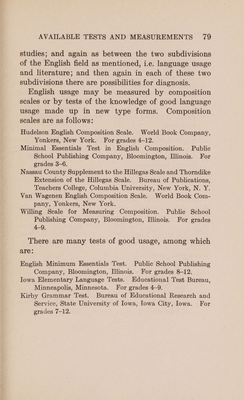 studies; and again as between the two subdivisions of the English field as mentioned, i.e. language usage and literature; and then again in each of these two subdivisions there are possibilities for diagnosis. English usage may be measured by composition scales or by tests of the knowledge of good language usage made up in new type forms. Composition scales are as follows: Hudelson English Composition Scale. World Book Company, Yonkers, New York. For grades 4-12. Minimal Essentials Test in English Composition. Public ' School Publishing Company, Bloomington, Illinois. For grades 3-6. Nassau County Supplement to the Hillegas Scale and Thorndike Extension of the Hillegas Scale. Bureau of Publications, Teachers College, Columbia University, New York, N. Y. Van Wagenen English Composition Scale. World Book Com- pany, Yonkers, New York. Willing Scale for Measuring Composition. Public School Publishing Company, Bloomington, Illinois. For grades 4-9, There are many tests of good usage, among which are: English Minimum Essentials Test. Public School Publishing Company, Bloomington, Illinois. For grades 8-12. Iowa Elementary Language Tests. Educational Test Bureau, Minneapolis, Minnesota, For grades 4~9. Kirby Grammar Test. Bureau of Educational Research and Service, State University of Iowa, Iowa City, Iowa. For grades 7-12.