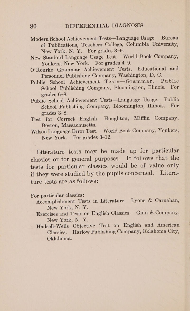 Modern School Achievement Tests—Language Usage. Bureau of Publications, Teachers College, Columbia University, New York, N. Y. For grades 3-9. New Stanford Language Usage Test. World Book Company, Yonkers, New York. For grades 4-9. O’Rourke Grammar Achievement Tests. Educational and Personnel Publishing Company, Washington, D. C. Public School Achievement Tests—Grammar. Public School Publishing Company, Bloomington, Illinois. For grades 6-8. Public School Achievement Tests—Language Usage. Public School Publishing Company, Bloomington, Illinois. For grades 3-8. Test for Correct English. Houghton, Mifflin Company, Boston, Massachusetts. Wilson Language Error Test. World Book Company, Yonkers, New York. For grades 3-12. Literature tests may be made up for particular classics or for general purposes. It follows that the tests for particular classics would be of value only if they were studied by the pupils concerned. Litera- ture tests are as follows: | For particular classics: Accomplishment Tests in Literature. Lyons &amp; Carnahan, New York, N. Y. Exercises and Tests on English Classics. Ginn &amp; Company, New York, N. Y. Hadsell-Wells Objective Test on English and American Classics. Harlow Publishing Company, Oklahoma City, Oklahoma.