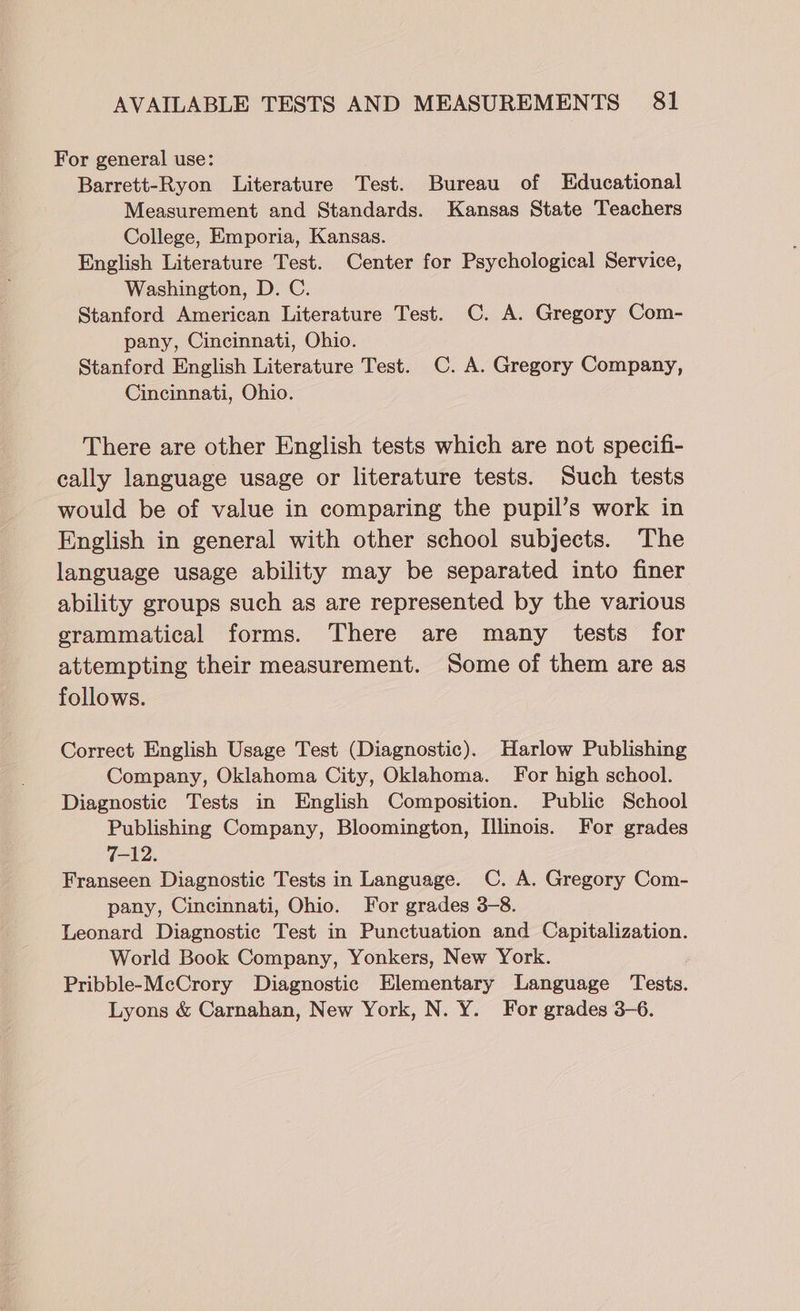 For general use: Barrett-Ryon Literature Test. Bureau of Educational Measurement and Standards. Kansas State Teachers College, Emporia, Kansas. English Literature Test. Center for Psychological Service, Washington, D. C. Stanford American Literature Test. C. A. Gregory Com- pany, Cincinnati, Ohio. Stanford English Literature Test. C. A. Gregory Company, Cincinnati, Ohio. There are other English tests which are not specifi- cally language usage or literature tests. Such tests would be of value in comparing the pupil’s work in English in general with other school subjects. The language usage ability may be separated into finer ability groups such as are represented by the various grammatical forms. There are many tests for attempting their measurement. Some of them are as follows. Correct English Usage Test (Diagnostic). Harlow Publishing Company, Oklahoma City, Oklahoma. For high school. Diagnostic Tests in English Composition. Public School Publishing Company, Bloomington, Illinois. For grades 7-12. Franseen Diagnostic Tests in Language. C. A. Gregory Com- pany, Cincinnati, Ohio. For grades 3-8. Leonard Diagnostic Test in Punctuation and Capitalization. World Book Company, Yonkers, New York. Pribble-McCrory Diagnostic Elementary Language Tests. Lyons &amp; Carnahan, New York, N. Y. For grades 3-6.