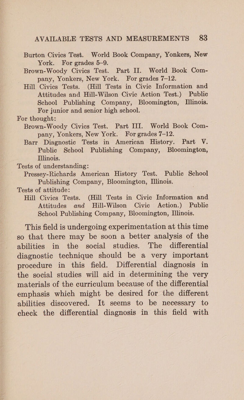 Burton Civics Test. World Book Company, Yonkers, New York. For grades 5-9. Brown-Woody Civics Test. Part II. World Book Com- | pany, Yonkers, New York. For grades 7-12. Hill Civics Tests. (Hill Tests in Civic Information and Attitudes and Hill-Wilson Civic Action Test.) Public School Publishing Company, Bloomington, Illinois. For junior and senior high school. For thought: Brown-Woody Civics Test. Part III. World Book Com- pany, Yonkers, New York. For grades 7-12. Barr Diagnostic Tests in American History. Part V. Public School Publishing Company, Bloomington, Illinois. Tests of understanding: Pressey-Richards American History Test. Public School Publishing Company, Bloomington, Illinois. Tests of attitude: Hill Civics Tests. (Hill Tests in Civic Information and Attitudes and Hill-Wilson Civic Action.) Public School Publishing Company, Bloomington, Illinois. This field is undergoing experimentation at this time so that there may be soon a better analysis of the abilities in the social studies. The differential diagnostic technique should be a very important procedure in this field. Differential diagnosis in the social studies will aid in determining the very materials of the curriculum because of the differential emphasis which might be desired for the different abilities discovered. It seems to be necessary to check the differential diagnosis in this field with