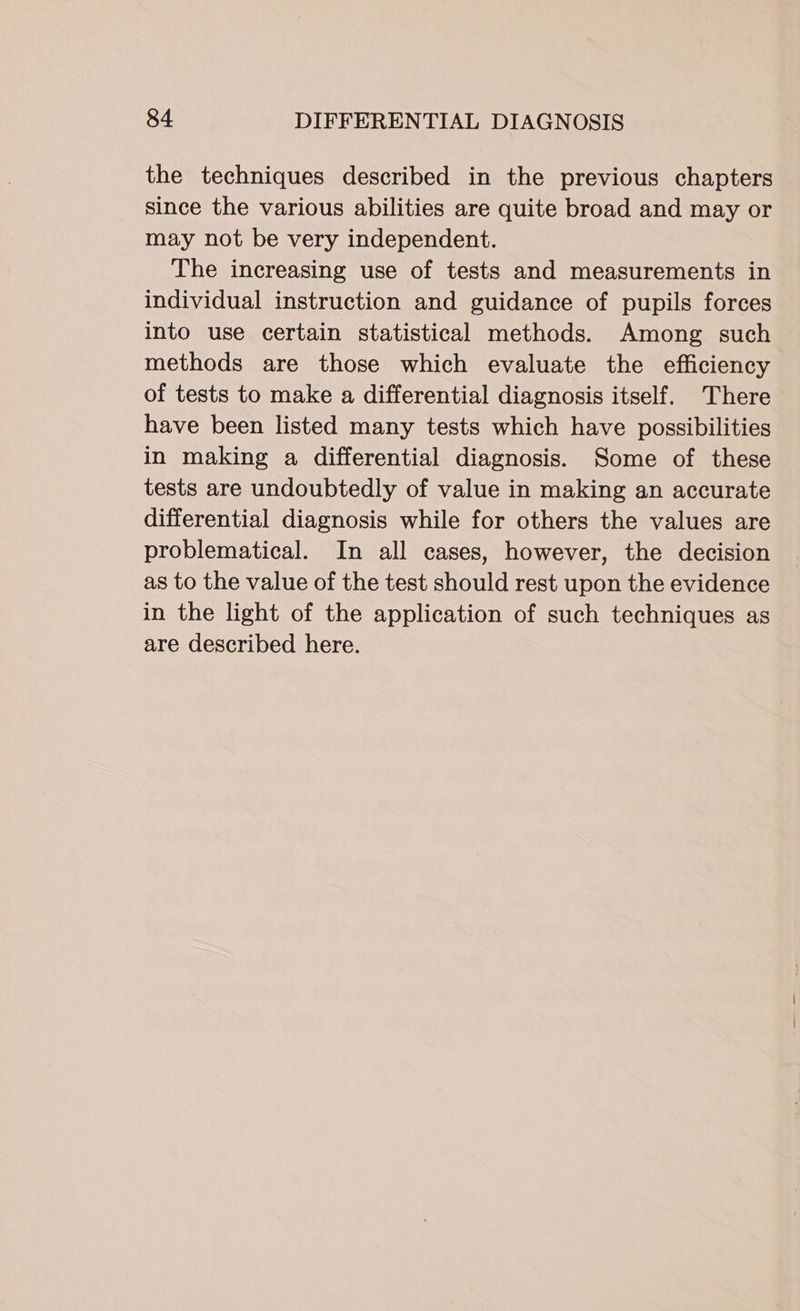 the techniques described in the previous chapters since the various abilities are quite broad and may or may not be very independent. The increasing use of tests and measurements in individual instruction and guidance of pupils forces into use certain statistical methods. Among such methods are those which evaluate the efficiency of tests to make a differential diagnosis itself. There have been listed many tests which have possibilities in making a differential diagnosis. Some of these tests are undoubtedly of value in making an accurate differential diagnosis while for others the values are problematical. In all cases, however, the decision as to the value of the test should rest upon the evidence in the light of the application of such techniques as are described here.