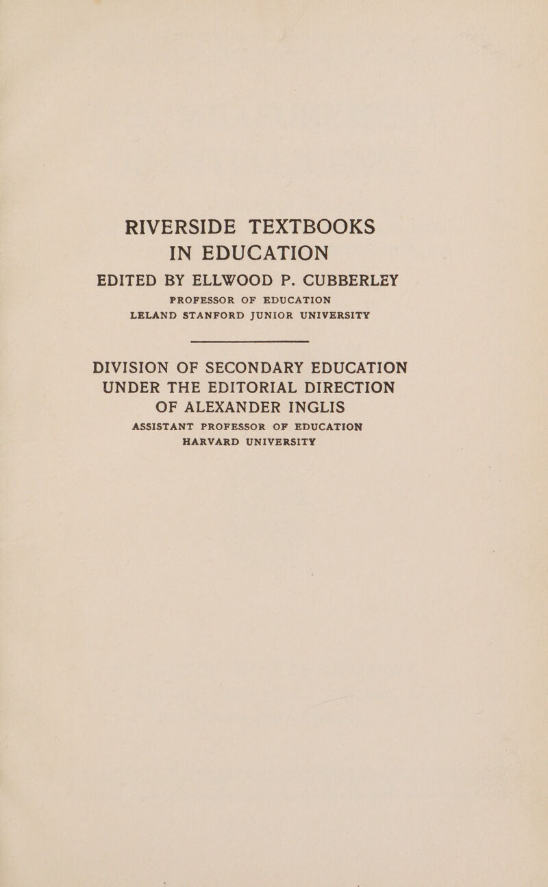 RIVERSIDE TEXTBOOKS IN EDUCATION EDITED BY ELLWOOD P. CUBBERLEY PROFESSOR OF EDUCATION LELAND STANFORD JUNIOR UNIVERSITY DIVISION OF SECONDARY EDUCATION UNDER THE EDITORIAL DIRECTION OF ALEXANDER INGLIS ASSISTANT PROFESSOR OF EDUCATION HARVARD UNIVERSITY