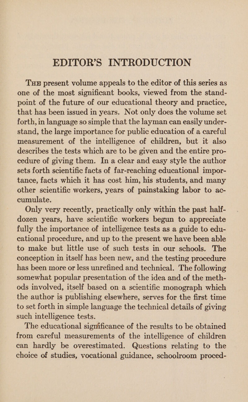 EDITOR’S INTRODUCTION THB present volume appeals to the editor of this series as one of the most significant books, viewed from the stand- point of the future of our educational theory and practice, that has been issued in years. Not only does the volume set forth, in language so simple that the layman can easily under- stand, the large importance for public education of a careful measurement of the intelligence of children, but it also describes the tests which are to be given and the entire pro- cedure of giving them. In a clear and easy style the author sets forth scientific facts of far-reaching educational impor- tance, facts which it has cost him, his students, and many other scientific workers, years of painstaking labor to ac- cumulate. Only very recently, practically only within the past half- dozen years, have scientific workers begun to appreciate fully the importance of intelligence tests as a guide to edu- cational procedure, and up to the present we have been able to make but little use of such tests in our schools. The conception in itself has been new, and the testing procedure has been more or less unrefined and technical. The following somewhat popular presentation of the idea and of the meth- ods involved, itself based on a scientific monograph which the author is publishing elsewhere, serves for the first time to set forth in simple language the technical details of giving such intelligence tests. The educational significance of the results to be obtained from careful measurements of the intelligence of children can hardly be overestimated. Questions relating to the choice of studies, vocational guidance, schoolroom proced-