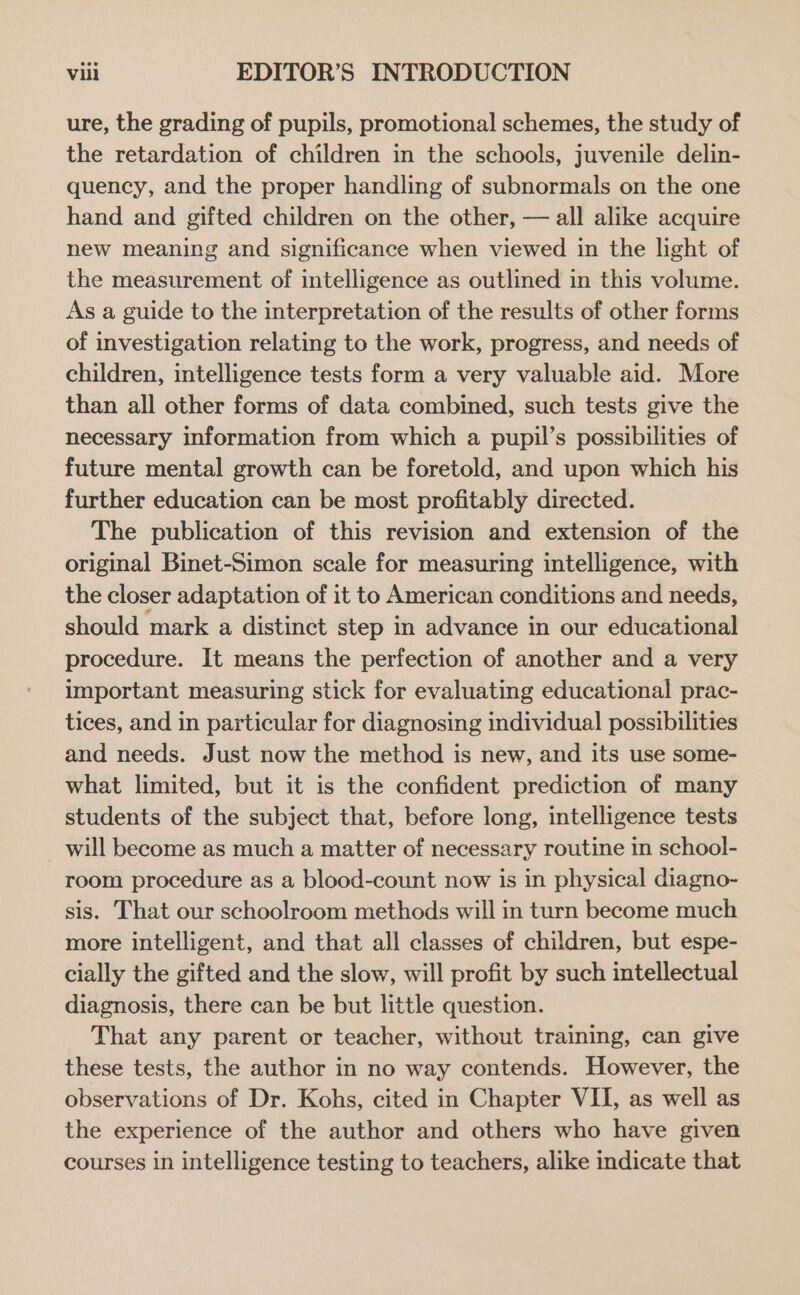 ure, the grading of pupils, promotional schemes, the study of the retardation of children in the schools, juvenile delin- quency, and the proper handling of subnormals on the one hand and gifted children on the other, — all alike acquire new meaning and significance when viewed in the light of the measurement of intelligence as outlined in this volume. As a guide to the interpretation of the results of other forms of investigation relating to the work, progress, and needs of children, intelligence tests form a very valuable aid. More than all other forms of data combined, such tests give the necessary information from which a pupil’s possibilities of future mental growth can be foretold, and upon which his further education can be most profitably directed. The publication of this revision and extension of the original Binet-Simon scale for measuring intelligence, with the closer adaptation of it to American conditions and needs, should mark a distinct step in advance in our educational procedure. It means the perfection of another and a very important measuring stick for evaluating educational prac- tices, and in particular for diagnosing individual possibilities and needs. Just now the method is new, and its use some- what limited, but it is the confident prediction of many students of the subject that, before long, intelligence tests will become as much a matter of necessary routine in school- room procedure as a blood-count now is in physical diagno- sis. That our schoolroom methods will in turn become much more intelligent, and that all classes of children, but espe- cially the gifted and the slow, will profit by such intellectual diagnosis, there can be but little question. That any parent or teacher, without training, can give these tests, the author in no way contends. However, the observations of Dr. Kohs, cited in Chapter VII, as well as the experience of the author and others who have given courses in intelligence testing to teachers, alike indicate that