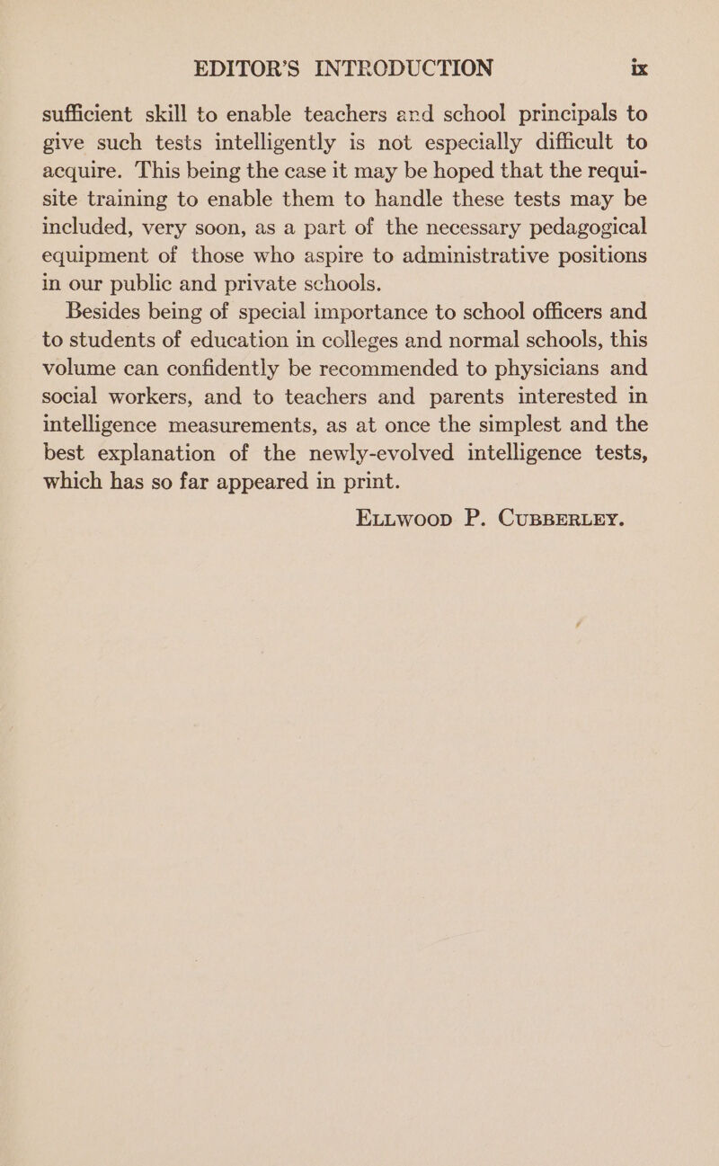 sufficient skill to enable teachers ard school principals to give such tests intelligently is not especially difficult to acquire. This being the case it may be hoped that the requi- site training to enable them to handle these tests may be included, very soon, as a part of the necessary pedagogical equipment of those who aspire to administrative positions in our public and private schools. Besides being of special importance to school officers and to students of education in colleges and normal schools, this volume can confidently be recommended to physicians and social workers, and to teachers and parents interested in intelligence measurements, as at once the simplest and the best explanation of the newly-evolved intelligence tests, which has so far appeared in print. ELutwoop P. CuBBERLEY.