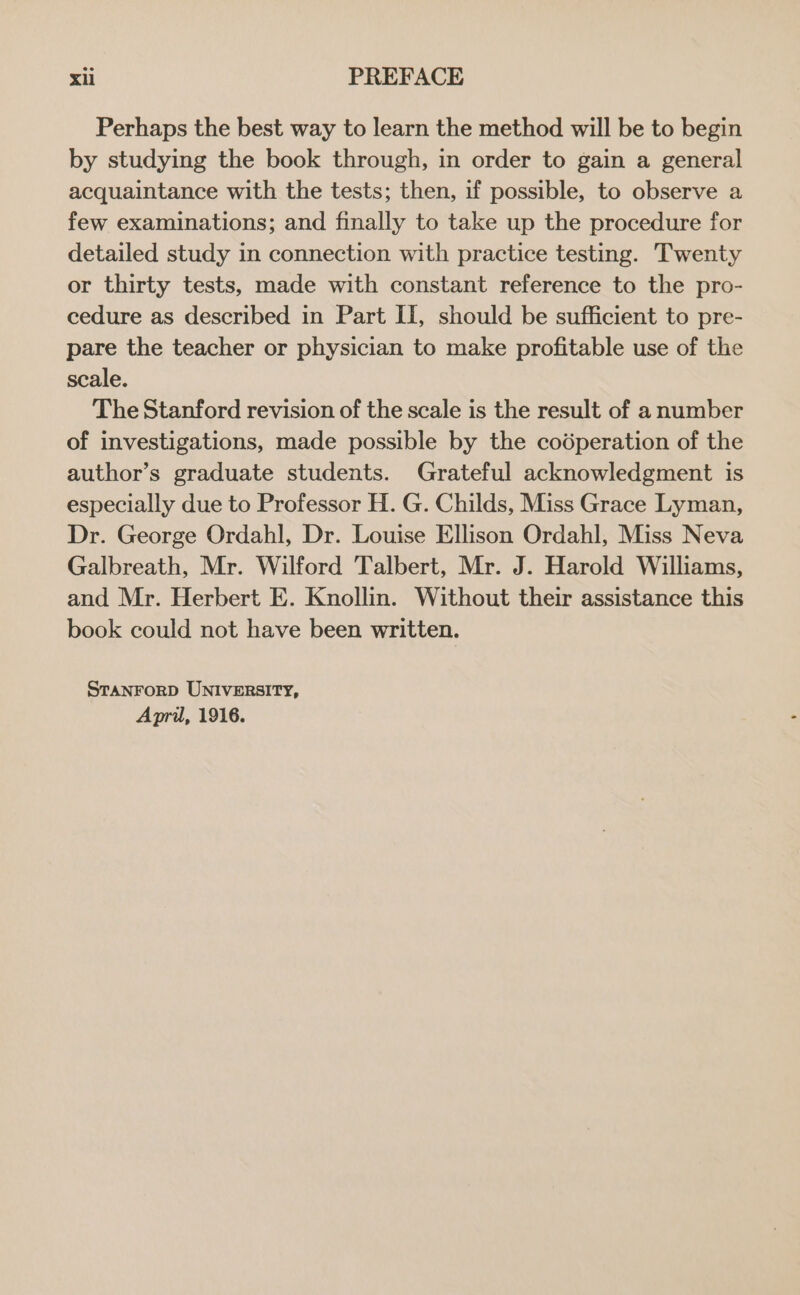 Perhaps the best way to learn the method will be to begin by studying the book through, in order to gain a general acquaintance with the tests; then, if possible, to observe a few examinations; and finally to take up the procedure for detailed study in connection with practice testing. Twenty or thirty tests, made with constant reference to the pro- cedure as described in Part Ii, should be sufficient to pre- pare the teacher or physician to make profitable use of the scale. The Stanford revision of the scale is the result of a number of investigations, made possible by the coéperation of the author’s graduate students. Grateful acknowledgment is especially due to Professor H. G. Childs, Miss Grace Lyman, Dr. George Ordahl, Dr. Louise Ellison Ordahl, Miss Neva Galbreath, Mr. Wilford Talbert, Mr. J. Harold Williams, and Mr. Herbert E. Knollin. Without their assistance this book could not have been written. STANFORD UNIVERSITY, April, 1916.