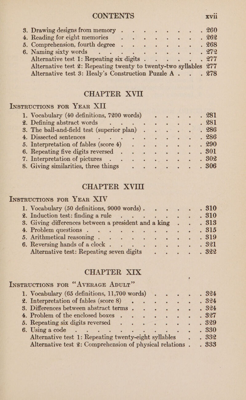 &gt; Sr Hw 69 . Drawing designs from memory . . 260 . Reading for eight memories . 262 . Comprehension, fourth degree . 268 . Naming sixty words ; ~ St2 Alternative test 1: Repeating Six digits : . B17 Alternative test 2: Repeating twenty to twenty-two éylinbles Q7T Alternative test 3: Healy’s Construction Puzzle A . . 278 CHAPTER XVII InstrucTIoNS FoR YEAR XII 1. Vocabulary (40 definitions, 7200 words) . SSL 2. Defining abstract words. . 281 3. The ball-and-field test (superior plan) . 286 4. Dissected sentences RS Oe gar . 286 5. Interpretation of fables score 4) Rew crrye er ane . 290 6. Repeating five digits reversed . 801 7. Interpretation of pictures . 302 8. Giving similarities, three things . 306 CHAPTER XVIII INSTRUCTIONS FoR YEAR XIV 1. Vocabulary (50 definitions, 9000 words). . . 310 2. Induction test: finding a rule i . 310 3. Giving differences between a president and a, siking . 313 4. Problem questions . . 315 5. Arithmetical reasoning .. . 319 6. Reversing hands of a clock . . 321 Alternative test: Repeating seven digits . 322 CHAPTER XIX INSTRUCTIONS FoR “AVERAGE ADULT” 1. Vocabulary (65 definitions, 11,700 words) . . . . 3% 2. Interpretation of fables (score 8) . me ipod . 324 8. Differences between abstract terms . . . . «© « « SB 4. Problem of the enclosed boxes ef 5. Repeating six digits reversed ee ge i ie Oe 6. Usingacode ... se oO Alternative test 1: enecting Grenneioht alla bles . 332 Alternative test 2: Comprehension of physical relations . . 333