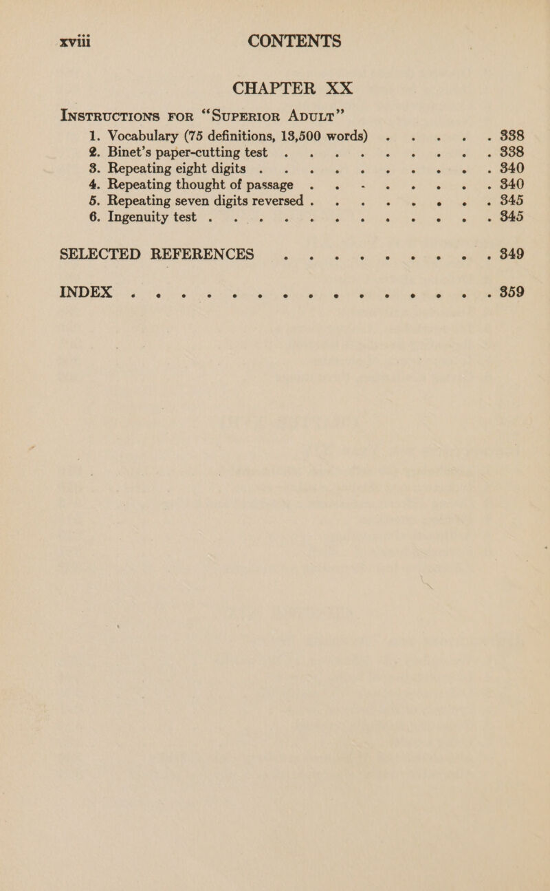 CHAPTER XX INSTRUCTIONS FOR “‘SUPERIOR ADULT” . Vocabulary (75 definitions, 13,500 a . Binet’s paper-cutting test : . Repeating eight digits . . . . . . Repeating thought of passage - . Repeating seven digits reversed . _cngenuity test) 6 Sanne), Mek wry D> oO &amp; OH SELECTED REFERENCES ithe Sl visey vais MIND ew ik Ta an ee eh pe e e e e e e . 838 . 338 . 340 . 340 . 345 ~ B45 . 349 . 859