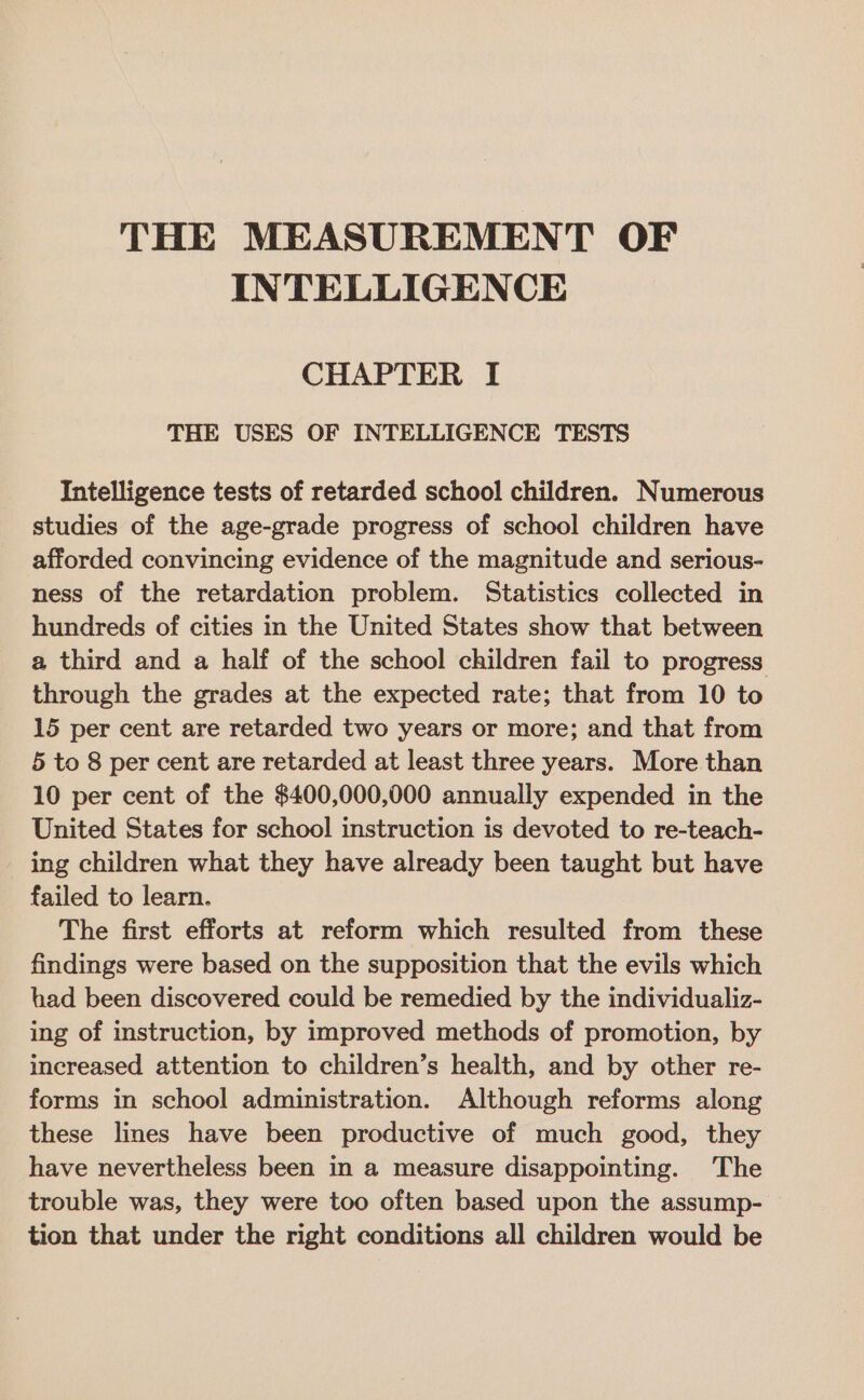 THE MEASUREMENT OF INTELLIGENCE CHAPTER I THE USES OF INTELLIGENCE TESTS Intelligence tests of retarded school children. Numerous studies of the age-grade progress of school children have afforded convincing evidence of the magnitude and serious- ness of the retardation problem. Statistics collected in hundreds of cities in the United States show that between a third and a half of the school children fail to progress through the grades at the expected rate; that from 10 to 15 per cent are retarded two years or more; and that from 5 to 8 per cent are retarded at least three years. More than 10 per cent of the $400,000,000 annually expended in the United States for school instruction is devoted to re-teach- ing children what they have already been taught but have failed to learn. The first efforts at reform which resulted from these findings were based on the supposition that the evils which had been discovered could be remedied by the individualiz- ing of instruction, by improved methods of promotion, by increased attention to children’s health, and by other re- forms in school administration. Although reforms along these lines have been productive of much good, they have nevertheless been in a measure disappointing. The trouble was, they were too often based upon the assump- tion that under the right conditions all children would be