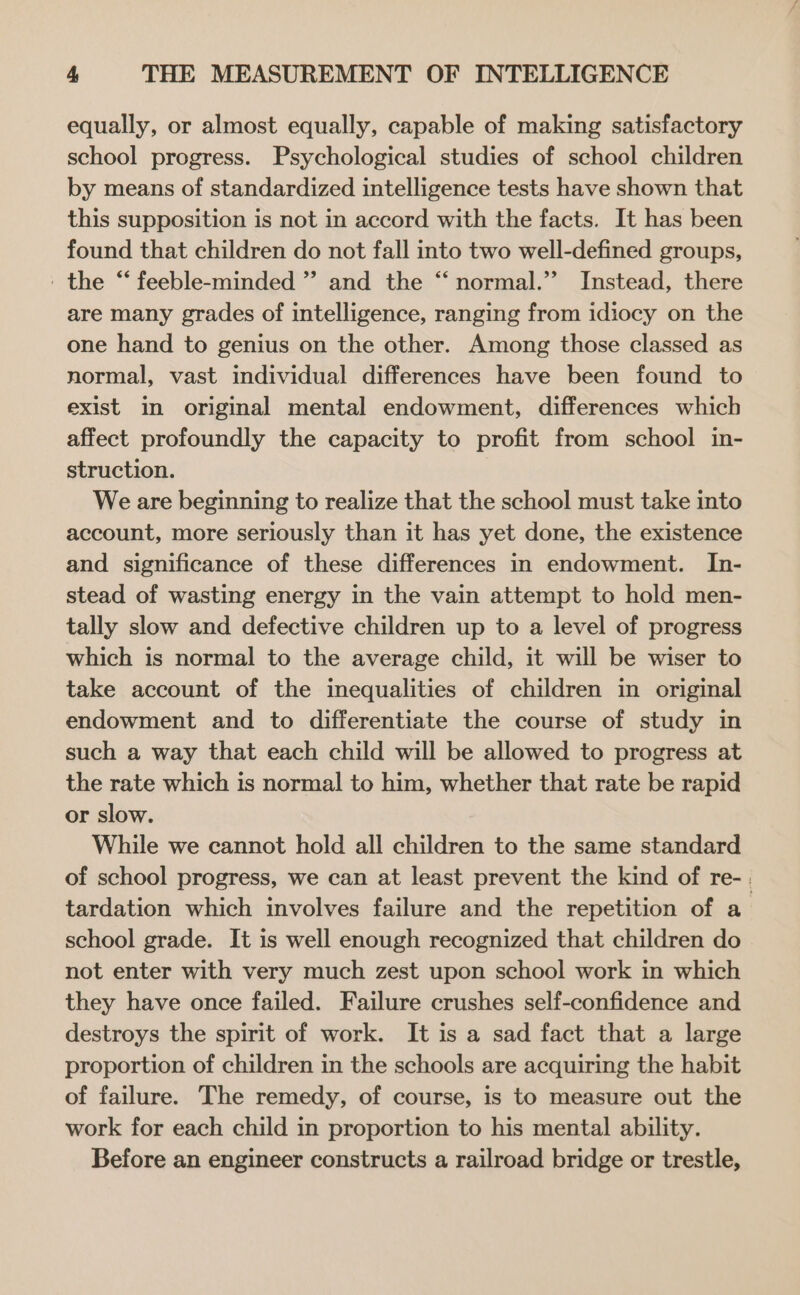 equally, or almost equally, capable of making satisfactory school progress. Psychological studies of school children by means of standardized intelligence tests have shown that this supposition is not in accord with the facts. It has been found that children do not fall into two well-defined groups, ' the “ feeble-minded ” and the “ normal.’ Instead, there are many grades of intelligence, ranging from idiocy on the one hand to genius on the other. Among those classed as normal, vast individual differences have been found to exist in original mental endowment, differences which affect profoundly the capacity to profit from school in- struction. We are beginning to realize that the school must take into account, more seriously than it has yet done, the existence and significance of these differences in endowment. In- stead of wasting energy in the vain attempt to hold men- tally slow and defective children up to a level of progress which is normal to the average child, it will be wiser to take account of the inequalities of children in original endowment and to differentiate the course of study in such a way that each child will be allowed to progress at the rate which is normal to him, whether that rate be rapid or slow. While we cannot hold all children to the same standard of school progress, we can at least prevent the kind of re- | tardation which involves failure and the repetition of a_ school grade. It is well enough recognized that children do not enter with very much zest upon school work in which they have once failed. Failure crushes self-confidence and destroys the spirit of work. It is a sad fact that a large proportion of children in the schools are acquiring the habit of failure. The remedy, of course, is to measure out the work for each child in proportion to his mental ability. Before an engineer constructs a railroad bridge or trestle,