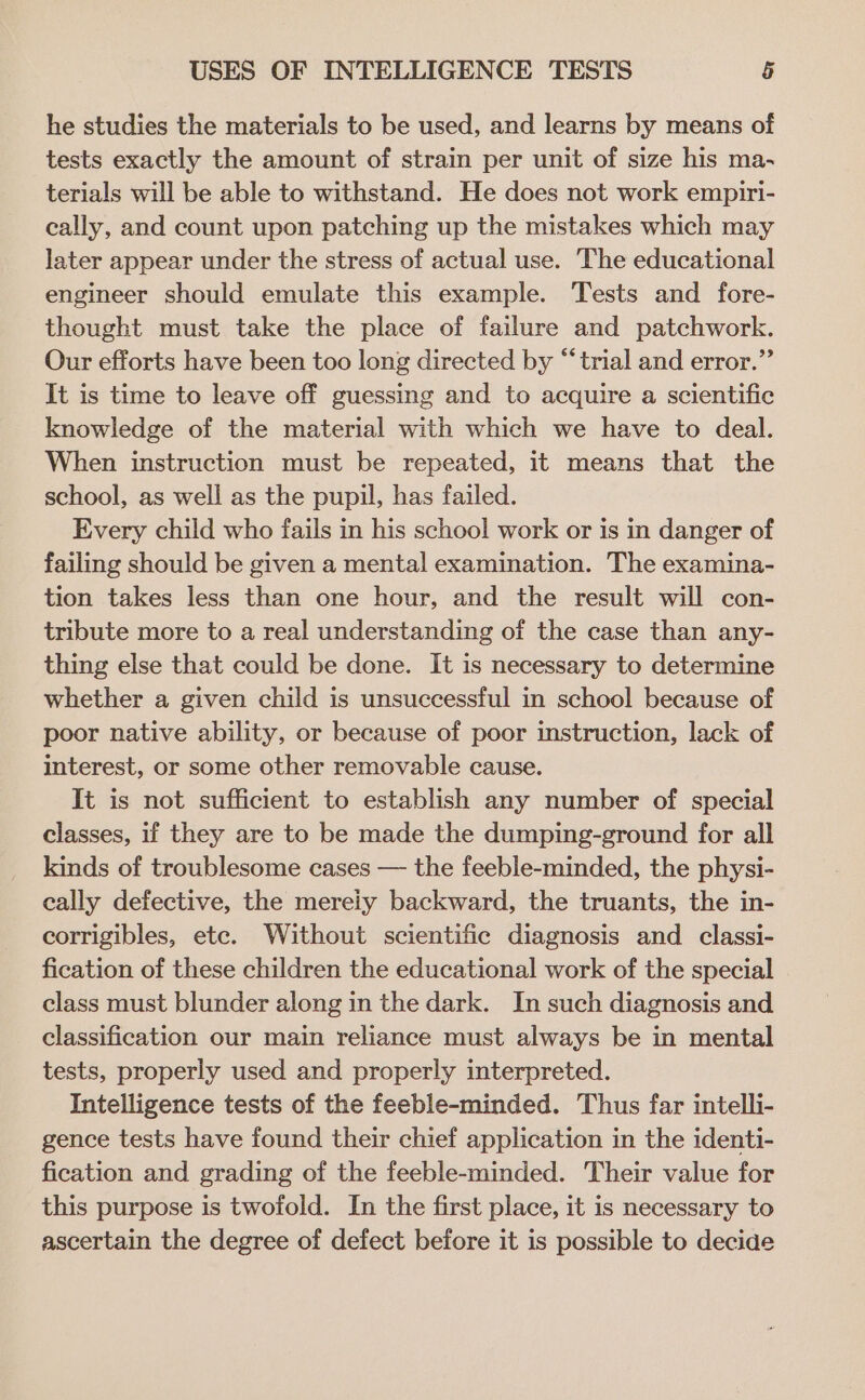 he studies the materials to be used, and learns by means of tests exactly the amount of strain per unit of size his ma- terials will be able to withstand. He does not work empiri- cally, and count upon patching up the mistakes which may later appear under the stress of actual use. The educational engineer should emulate this example. Tests and fore- thought must take the place of failure and patchwork. Our efforts have been too long directed by “trial and error.” It is time to leave off guessing and to acquire a scientific knowledge of the material with which we have to deal. When instruction must be repeated, it means that the school, as well as the pupil, has failed. Every child who fails in his school work or is in danger of failing should be given a mental examination. The examina- tion takes less than one hour, and the result will con- tribute more to a real understanding of the case than any- thing else that could be done. It is necessary to determine whether a given child is unsuccessful in school because of poor native ability, or because of poor instruction, lack of interest, or some other removable cause. It is not sufficient to establish any number of special classes, if they are to be made the dumping-ground for all kinds of troublesome cases — the feeble-minded, the physi- cally defective, the merely backward, the truants, the in- corrigibles, etc. Without scientific diagnosis and _ classi- fication of these children the educational work of the special class must blunder along in the dark. In such diagnosis and classification our main reliance must always be in mental tests, properly used and properly interpreted. Intelligence tests of the feeble-minded. Thus far intelli- gence tests have found their chief application in the identi- fication and grading of the feeble-minded. Their value for this purpose is twofold. In the first place, it is necessary to ascertain the degree of defect before it is possible to decide