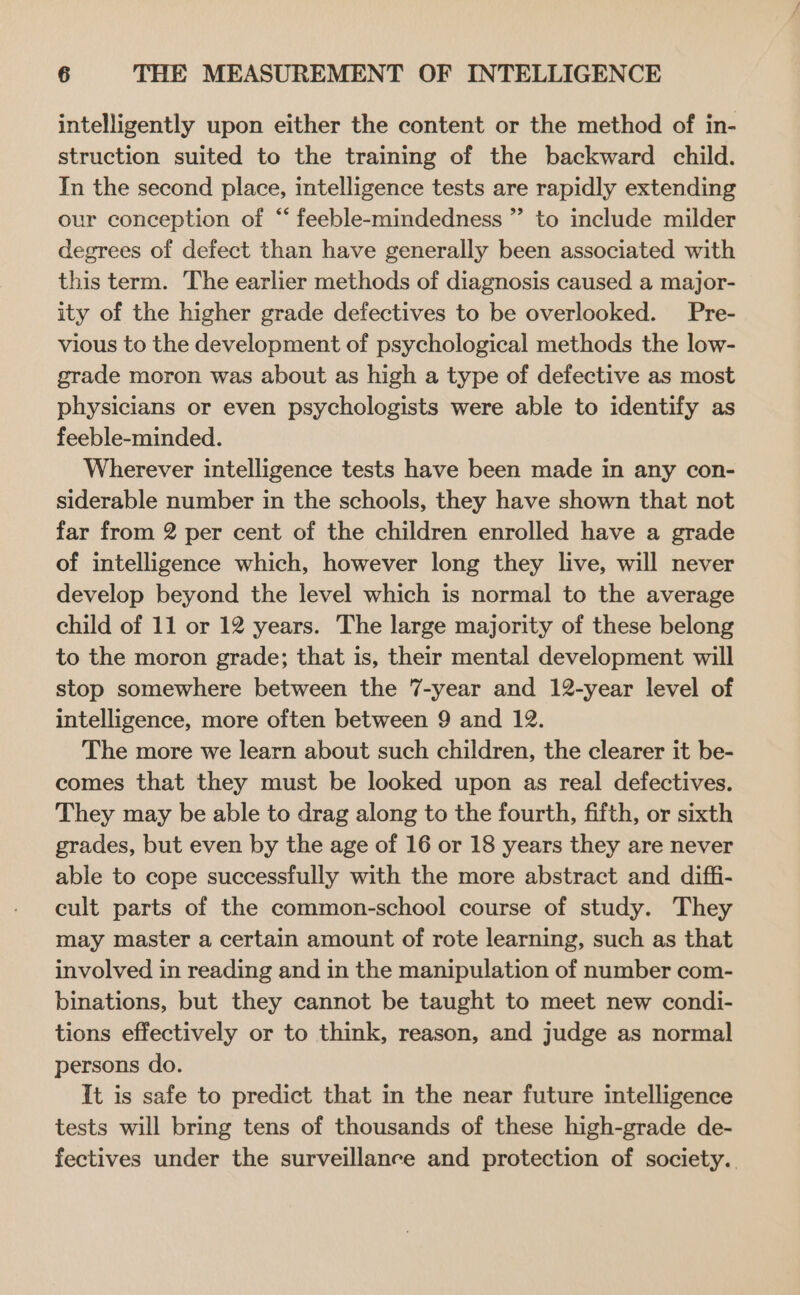 intelligently upon either the content or the method of in- struction suited to the training of the backward child. In the second place, intelligence tests are rapidly extending our conception of “ feeble-mindedness ” to include milder degrees of defect than have generally been associated with this term. The earlier methods of diagnosis caused a major- ity of the higher grade defectives to be overlooked. Pre- vious to the development of psychological methods the low- grade moron was about as high a type of defective as most physicians or even psychologists were able to identify as feeble-minded. Wherever intelligence tests have been made in any con- siderable number in the schools, they have shown that not far from 2 per cent of the children enrolled have a grade of intelligence which, however long they live, will never develop beyond the level which is normal to the average child of 11 or 12 years. The large majority of these belong to the moron grade; that is, their mental development will stop somewhere between the 7-year and 12-year level of intelligence, more often between 9 and 12. The more we learn about such children, the clearer it be- comes that they must be looked upon as real defectives. They may be able to drag along to the fourth, fifth, or sixth grades, but even by the age of 16 or 18 years they are never able to cope successfully with the more abstract and diffi- cult parts of the common-school course of study. They may master a certain amount of rote learning, such as that involved in reading and in the manipulation of number com- binations, but they cannot be taught to meet new condi- tions effectively or to think, reason, and judge as normal persons do. It is safe to predict that in the near future intelligence tests will bring tens of thousands of these high-grade de- fectives under the surveillance and protection of society.