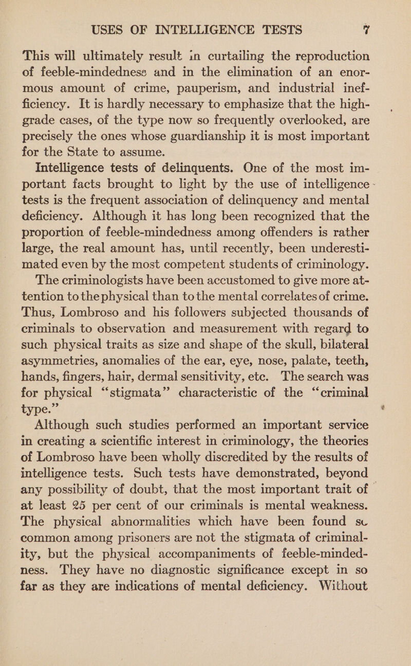 This will ultimately result in curtailing the reproduction of feeble-mindedness and in the elimination of an enor- mous amount of crime, pauperism, and industrial inef- ficiency. It is hardly necessary to emphasize that the high- grade cases, of the type now so frequently overlooked, are precisely the ones whose guardianship it is most important for the State to assume. Intelligence tests of delinquents. One of the most im- tests is the frequent association of delinquency and mental deficiency. Although it has long been recognized that the proportion of feeble-mindedness among offenders is rather large, the real amount has, until recently, been underesti- mated even by the most competent students of criminology. The criminologists have been accustomed to give more at- tention tothe physical than tothe mental correlates of crime. Thus, Lombroso and his followers subjected thousands of criminals to observation and measurement with regard to such physical traits as size and shape of the skull, bilateral asymmetries, anomalies of the ear, eye, nose, palate, teeth, hands, fingers, hair, dermal sensitivity, etc. The search was for physical “stigmata”’ characteristic of the “criminal type.” Although such studies performed an important service in creating a scientific interest in criminology, the theories of Lombroso have been wholly discredited by the results of intelligence tests. Such tests have demonstrated, beyond at least 25 per cent of our criminals is mental weakness. The physical abnormalities which have been found sc common among prisoners are not the stigmata of criminal- ity, but the physical accompaniments of feeble-minded- ness. They have no diagnostic significance except in so far as they are indications of mental deficiency. Without