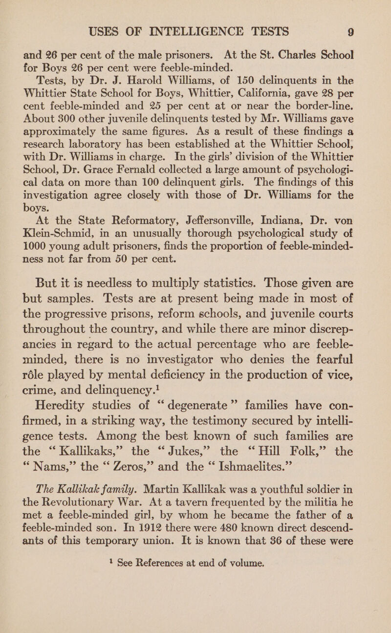 and 26 per cent of the male prisoners. At the St. Charles School for Boys 26 per cent were feeble-minded. Tests, by Dr. J. Harold Williams, of 150 delinquents in the Whittier State School for Boys, Whittier, California, gave 28 per cent feeble-minded and 25 per cent at or near the border-line. About 300 other juvenile delinquents tested by Mr. Williams gave approximately the same figures. As a result of these findings a research laboratory has been established at the Whittier School, with Dr. Williams in charge. In the girls’ division of the Whittier School, Dr. Grace Fernald collected a large amount of psychologi- cal data on more than 100 delinquent girls. The findings of this investigation agree closely with those of Dr. Williams for the boys. At the State Reformatory, Jeffersonville, Indiana, Dr. von Klein-Schmid, in an unusually thorough psychological study of 1000 young adult prisoners, finds the proportion of feeble-minded- ness not far from 50 per cent. But it is needless to multiply statistics. Those given are but samples. Tests are at present being made in most of the progressive prisons, reform schools, and juvenile courts throughout the country, and while there are minor discrep- ancies in regard to the actual percentage who are feeble- minded, there is no investigator who denies the fearful role played by mental deficiency in the production of vice, crime, and delinquency.! Heredity studies of “ degenerate’ families have con- firmed, in a striking way, the testimony secured by intelli- gence tests. Among the best known of such families are the “ Kallikaks,” the “Jukes,” the “ Hill Folk,” the * Nams,” the “‘ Zeros,” and the “ Ishmaelites.”’ The Kallikak family. Martin Kallikak was a youthful soldier in the Revolutionary War. At a tavern frequented by the militia he met a feeble-minded girl, by whom he became the father of a feeble-minded son. In 1912 there were 480 known direct descend- ants of this temporary union. It is known that 86 of these were 1 See References at end of volume.