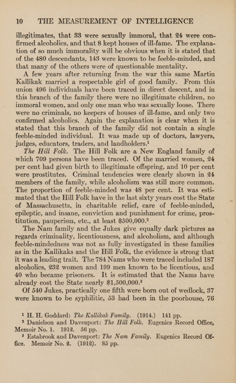 illegitimates, that 33 were sexually immoral, that 24 were con- firmed alcoholics, and that 8 kept houses of ill-fame. The explana- tion of so much immorality will be obvious when it is stated that of the 480 descendants, 143 were known to be feeble-minded, and that many of the others were of questionable mentality. A few years after returning from the war this same Martin Kallikak married a respectable girl of good family. From this union 496 individuals have been traced in direct descent, and in this branch of the family there were no illegitimate children, no immoral women, and only one man who was sexually loose. There were no criminals, no keepers of houses of ill-fame, and only two confirmed alcoholics. Again the explanation is clear when it is stated that this branch of the family did not contain a single feeble-minded individual. It was made up of doctors, lawyers, judges, educators, traders, and landholders.! The Hill Folk. The Hill Folk are a New England family of which 709 persons have been traced. Of the married women, 24 per cent had given birth to illegitimate offspring, and 10 per cent were prostitutes. Criminal tendencies were clearly shown in 24 members of the family, while alcoholism was still more common. The proportion of feeble-minded was 48 per cent. It was esti- mated that the Hill Folk have in the last sixty years cost the State of Massachusetts, in charitable relief, care of feeble-minded, epileptic, and insane, conviction and punishment for crime, pros- titution, pauperism, etc., at least $500,000.? The Nam family and the Jukes give equally dark pictures as regards criminality, licentiousness, and alcoholism, and although feeble-mindedness was not as fully investigated in these families as in the Kallikaks and the Hill Folk, the evidence is strong that it was a leading trait. The 784 Nams who were traced included 187 alcoholics, 232 women and 199 men known to be licentious, and 40 who became prisoners. It is estimated that the Nams have already cost the State nearly $1,500,000. Of 540 Jukes, practically one fifth were born out of wedlock, 37 were known to be syphilitic, 53 had been in the poorhouse, 76 1H. H. Goddard: The Kallikak Family. (1914.) 141 pp. 2 Danielson and Davenport: The Hill Folk. Eugenics Record Office, Memoir No. 1. 1912. 56 pp. 3 Estabrook and Davenport: The Nam Family. Eugenics Record Of- fice. Memoir No. 2. (1912). 85 pp.