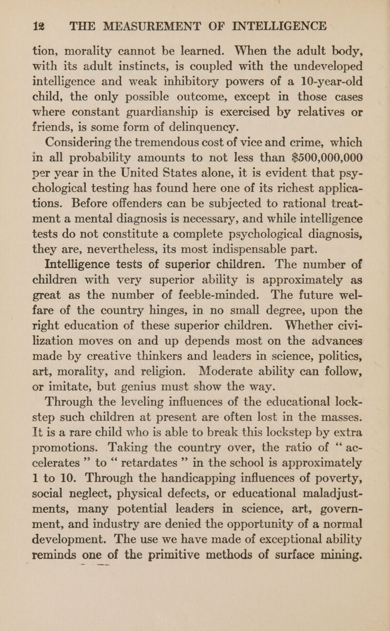 tion, morality cannot be learned. When the adult body, with its adult instincts, is coupled with the undeveloped intelligence and weak inhibitory powers of a 10-year-old child, the only possible outcome, except in those cases where constant guardianship is exercised by relatives or friends, is some form of delinquency. Considering the tremendous cost of vice and crime, which in all probability amounts to not less than $500,000,000 per year in the United States alone, it is evident that psy- chological testing has found here one of its richest applica- tions. Before offenders can be subjected to rational treat- ment a mental diagnosis is necessary, and while intelligence tests do not constitute a complete psychological diagnosis, they are, nevertheless, its most indispensable part. Intelligence tests of superior children. The number of children with very superior ability is approximately as great as the number of feeble-minded. The future wel- fare of the country hinges, in no small degree, upon the right education of these superior children. Whether civi- lization moves on and up depends most on the advances made by creative thinkers and leaders in science, politics, art, morality, and religion. Moderate ability can follow, or imitate, but genius must show the way. Through the leveling influences of the educational lock- step such children at present are often lost in the masses. It is a rare child who is able to break this lockstep by extra promotions. Taking the country over, the ratio of “ ac- celerates ” to “ retardates ”’ in the school is approximately 1 to 10. Through the handicapping influences of poverty, social neglect, physical defects, or educational maladjust- ments, many potential leaders in science, art, govern- ment, and industry are denied the opportunity of a normal development. The use we have made of exceptional ability reminds one of the primitive methods of surface mining.