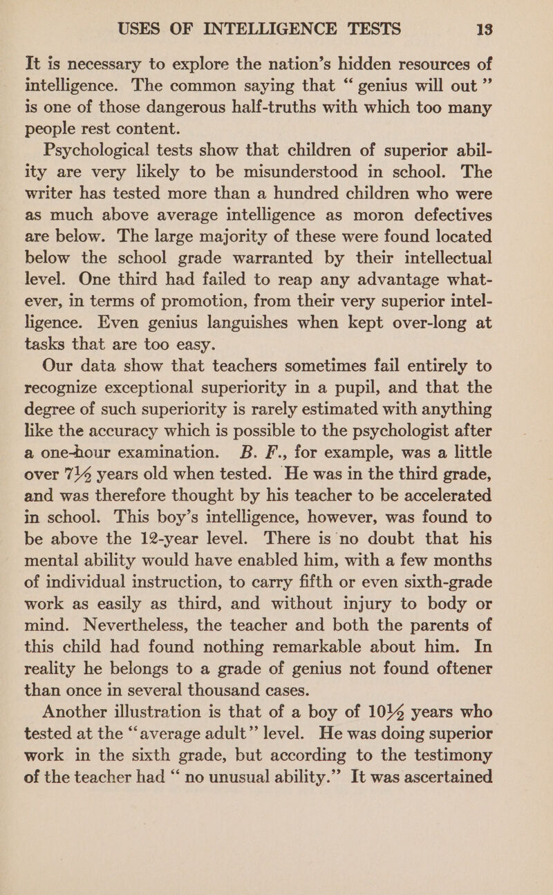 It is necessary to explore the nation’s hidden resources of intelligence. The common saying that “ genius will out ” is one of those dangerous half-truths with which too many people rest content. Psychological tests show that children of superior abil- ity are very likely to be misunderstood in school. The writer has tested more than a hundred children who were as much above average intelligence as moron defectives are below. The large majority of these were found located below the school grade warranted by their intellectual level. One third had failed to reap any advantage what- ever, in terms of promotion, from their very superior intel- ligence. Even genius languishes when kept over-long at tasks that are too easy. Our data show that teachers sometimes fail entirely to recognize exceptional superiority in a pupil, and that the degree of such superiority is rarely estimated with anything like the accuracy which is possible to the psychologist after a@ one-hour examination. B. F., for example, was a little over 714 years old when tested. He was in the third grade, and was therefore thought by his teacher to be accelerated in school. This boy’s intelligence, however, was found to be above the 12-year level. There is no doubt that his mental ability would have enabled him, with a few months of individual instruction, to carry fifth or even sixth-grade work as easily as third, and without injury to body or mind. Nevertheless, the teacher and both the parents of this child had found nothing remarkable about him. In reality he belongs to a grade of genius not found oftener than once in several thousand cases. Another illustration is that of a boy of 10% years who tested at the “average adult” level. He was doing superior work in the sixth grade, but according to the testimony of the teacher had “ no unusual ability.”” It was ascertained