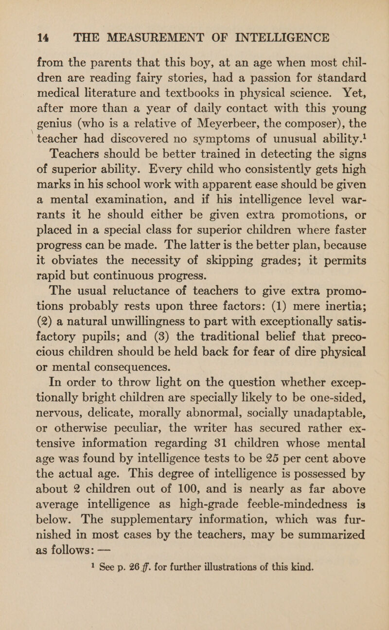 from the parents that this boy, at an age when most chil- dren are reading fairy stories, had a passion for standard medical literature and textbooks in physical science. Yet, after more than a year of daily contact with this young genius (who is a relative of Meyerbeer, the composer), the ‘teacher had discovered no symptoms of unusual ability.! Teachers should be better trained in detecting the signs of superior ability. Every child who consistently gets high marks in his school work with apparent ease should be given a mental examination, and if his intelligence level war- rants it he should either be given extra promotions, or placed in a special class for superior children where faster progress can be made. The latter is the better plan, because it obviates the necessity of skipping grades; it permits rapid but continuous progress. The usual reluctance of teachers to give extra promo- tions probably rests upon three factors: (1) mere inertia; (2) a natural unwillingness to part with exceptionally satis- factory pupils; and (3) the traditional belief that preco- cious children should be held back for fear of dire physical or mental consequences. In order to throw light on the question whether excep- tionally bright children are specially likely to be one-sided, nervous, delicate, morally abnormal, socially unadaptable, or otherwise peculiar, the writer has secured rather ex- tensive information regarding 31 children whose mental age was found by intelligence tests to be 25 per cent above the actual age. This degree of intelligence is possessed by about 2 children out of 100, and is nearly as far above average intelligence as high-grade feeble-mindedness is below. The supplementary information, which was fur- nished in most cases by the teachers, may be summarized as follows: — 1 See p. 26 7. for further illustrations of this kind.