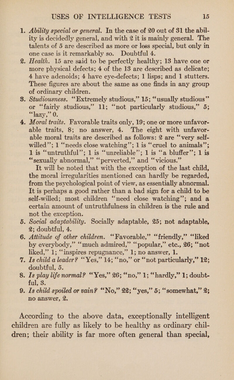 1. Ability special or general. In the case of 20 out of 31 the abil- ity is decidedly general, and with 2 it is mainly general. The talents of 5 are described as more or less special, but only in one case is it remarkably so. Doubtful 4. 2. Health. 15 are said to be perfectly healthy; 13 have one or more physical defects; 4 of the 13 are described as delicate; 4 have adenoids; 4 have eye-defects; 1 lisps; and 1 stutters. These figures are about the same as one finds in any group of ordinary children. 3. Studiousness. “Extremely studious,” 15; “‘usually studious” or “fairly studious,” 11; “not particularly studious,” 5; “lazy,” 0. 4. Moral traits. Favorable traits only, 19; one or more unfavor- able traits, 8; no answer, 4. The eight with unfavor- able moral traits are described as follows: 2 are “very self- willed’’; 1 “needs close watching”’; 1 is “cruel to animals”’; 1 is “untruthful’’; 1 is “unreliable”; 1 is “a bluffer’’; 1 is “sexually abnormal,” ‘“‘perverted,”’ and “vicious.” It will be noted that with the exception of the last child, the moral irregularities mentioned can hardly be regarded, from the psychological point of view, as essentially abnormal. It is perhaps a good rather than a bad sign for a child to be self-willed; most children “need close watching”; and a certain amount of untruthfulness in children is the rule and not the exception. 5. Social adaptability. Socially adaptable, 25; not adaptable, 2; doubtful, 4. 6. Attitude of other children. ‘‘Favorable,”’ “friendly,” “liked by everybody,” “much admired,” “popular,” etc., 26; “not liked,’’ 1; “inspires repugnance,” 1; no answer, 1. 7%. Is child a leader? “‘Yes,” 14; “no,” or “not particularly,” 12; doubtful, 5. 8. Is play life normal? “‘Yes,”’ 26; “no,” 1; “hardly,” 1; doubt- ful, 3. 9. Is child spoiled or vain? “No,” 22; “yes,” 5; “somewhat,” 2; no answer, 2. According to the above data, exceptionally intelligent children are fully as likely to be healthy as ordinary chil- dren; their ability is far more often general than special,