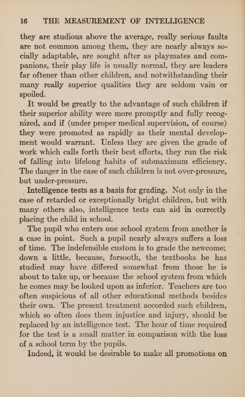they are studious above the average, really serious faults are not common among them, they are nearly always so- cially adaptable, are sought after as playmates and com- panions, their play life is usually normal, they are leaders far oftener than other children, and notwithstanding their many really superior qualities they are seldom vain or spoiled. It would be greatly to the advantage of such children if their superior ability were more promptly and fully recog- nized, and if (under proper medical supervision, of course) they were promoted as rapidly as their mental develop- ment would warrant. Unless they are given the grade of work which calls forth their best efforts, they run the risk of falling into lifelong habits of submaximum efficiency. The danger in the case of such children is not over-pressure, but under-pressure. _Intelligence tests as a basis for grading. Not only in the case of retarded or exceptionally bright children, but with many others also, intelligence tests can aid in correctly placing the child in school. The pupil who enters one school system from another is a case in point. Such a pupil nearly always suffers a loss of time. The indefensible custom is to grade the newcomez down a little, because, forsooth, the textbooks he has studied may have differed somewhat from those he is about to take up, or because the school system from which he comes may be looked upon as inferior. Teachers are too often suspicious of all other educational methods besides their own. The present treatment accorded such children, which so often does them injustice and injury, should be replaced by an intelligence test. The hour of time required for the test is a small matter in comparison with the loss of a school term by the pupils. Indeed, it would be desirable to make all promotions on