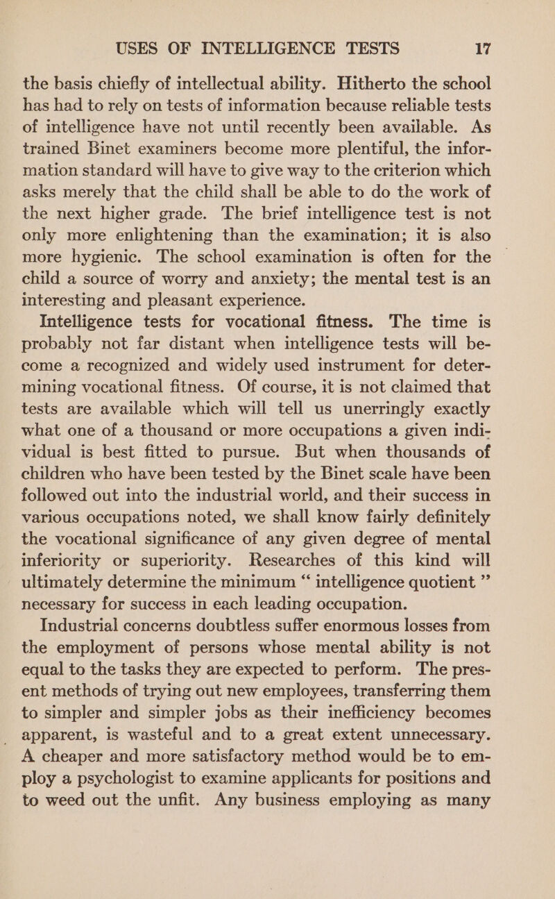 the basis chiefly of intellectual ability. Hitherto the school has had to rely on tests of information because reliable tests of intelligence have not until recently been available. As trained Binet examiners become more plentiful, the infor- mation standard will have to give way to the criterion which asks merely that the child shall be able to do the work of the next higher grade. The brief intelligence test is not only more enlightening than the examination; it is also more hygienic. The school examination is often for the child a source of worry and anxiety; the mental test is an interesting and pleasant experience. Intelligence tests for vocational fitness. The time is probably not far distant when intelligence tests will be- come a recognized and widely used instrument for deter- mining vocational fitness. Of course, it is not claimed that tests are available which will tell us unerringly exactly what one of a thousand or more occupations a given indi- vidual is best fitted to pursue. But when thousands of children who have been tested by the Binet scale have been followed out into the industrial world, and their success in various occupations noted, we shall know fairly definitely the vocational significance of any given degree of mental inferiority or superiority. Researches of this kind will ultimately determine the minimum “ intelligence quotient ”’ necessary for success in each leading occupation. Industrial concerns doubtless suffer enormous losses from the employment of persons whose mental ability is not equal to the tasks they are expected to perform. The pres- ent methods of trying out new employees, transferring them to simpler and simpler jobs as their inefficiency becomes apparent, is wasteful and to a great extent unnecessary. A cheaper and more satisfactory method would be to em- ploy a psychologist to examine applicants for positions and to weed out the unfit. Any business employing as many