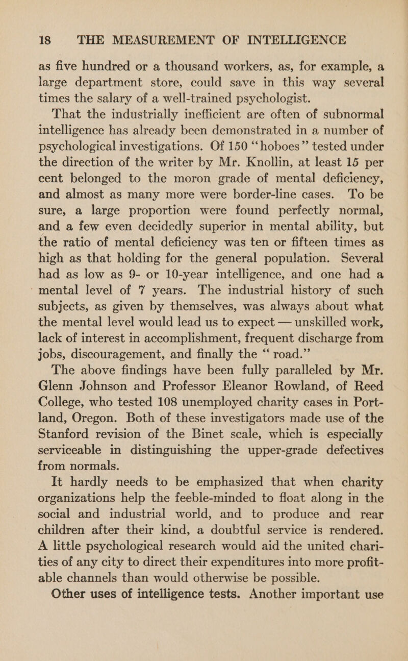 as five hundred or a thousand workers, as, for example, a large department store, could save in this way several times the salary of a well-trained psychologist. That the industrially inefficient are often of subnormal intelligence has already been demonstrated in a number of psychological investigations. Of 150 “‘hoboes”’ tested under the direction of the writer by Mr. Knollin, at least 15 per cent belonged to the moron grade of mental deficiency, and almost as many more were border-line cases. To be sure, a large proportion were found perfectly normal, and a few even decidedly superior in mental ability, but the ratio of mental deficiency was ten or fifteen times as high as that holding for the general population. Several had as low as 9- or 10-year intelligence, and one had a ‘mental level of 7 years. The industrial history of such subjects, as given by themselves, was always about what the mental level would lead us to expect — unskilled work, lack of interest in accomplishment, frequent discharge from jobs, discouragement, and finally the “ road.” The above findings have been fully paralleled by Mr. Glenn Johnson and Professor Eleanor Rowland, of Reed College, who tested 108 unemployed charity cases in Port- land, Oregon. Both of these investigators made use of the Stanford revision of the Binet scale, which is especially serviceable in distinguishing the upper-grade defectives from normals. It hardly needs to be emphasized that when charity organizations help the feeble-minded to float along in the social and industrial world, and to produce and rear children after their kind, a doubtful service is rendered. A little psychological research would aid the united chari- ties of any city to direct their expenditures into more profit- able channels than would otherwise be possible. Other uses of intelligence tests. Another important use