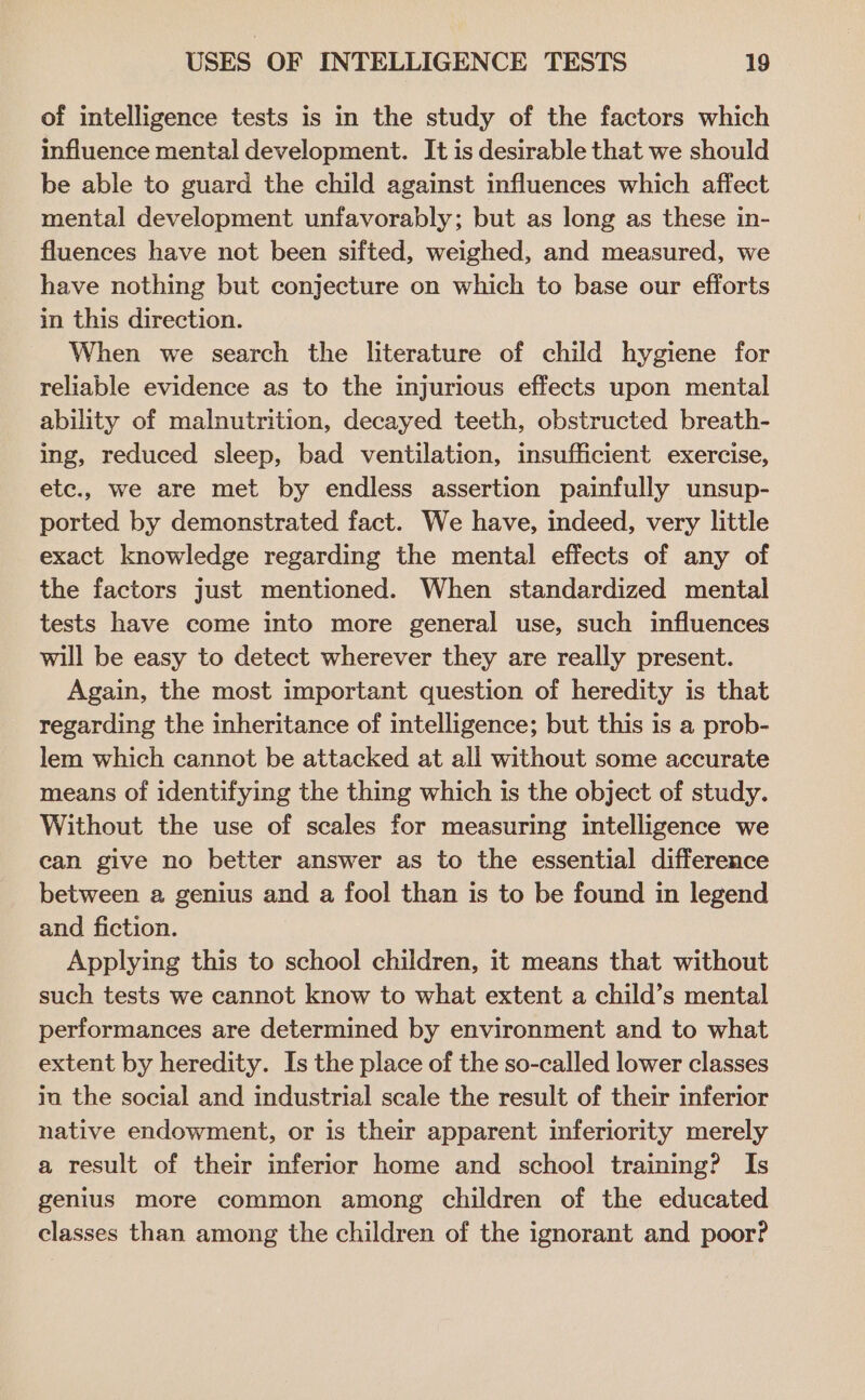 of intelligence tests is in the study of the factors which influence mental development. It is desirable that we should be able to guard the child against influences which affect mental development unfavorably; but as long as these in- fluences have not been sifted, weighed, and measured, we have nothing but conjecture on which to base our efforts in this direction. When we search the literature of child hygiene for reliable evidence as to the injurious effects upon mental ability of malnutrition, decayed teeth, obstructed breath- ing, reduced sleep, bad ventilation, insufficient exercise, etc., we are met by endless assertion painfully unsup- ported by demonstrated fact. We have, indeed, very little exact knowledge regarding the mental effects of any of the factors just mentioned. When standardized mental tests have come into more general use, such influences will be easy to detect wherever they are really present. Again, the most important question of heredity is that regarding the inheritance of intelligence; but this is a prob- lem which cannot be attacked at all without some accurate means of identifying the thing which is the object of study. Without the use of scales for measuring intelligence we can give no better answer as to the essential difference between a genius and a fool than is to be found in legend and fiction. Applying this to school children, it means that without such tests we cannot know to what extent a child’s mental performances are determined by environment and to what extent by heredity. Is the place of the so-called lower classes iu the social and industrial scale the result of their inferior native endowment, or is their apparent inferiority merely a result of their inferior home and school training? Is genius more common among children of the educated classes than among the children of the ignorant and poor?