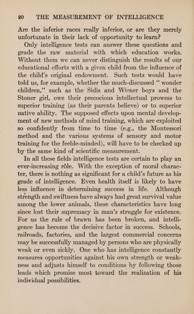 Are the inferior races really inferior, or are they merely unfortunate in their lack of opportunity to learn? Only intelligence tests can answer these questions and grade the raw material with which education works. Without them we can never distinguish the results of our educational efforts with a given child from the influence of the child’s original endowment. Such tests would have told us, for example, whether the much-discussed “‘ wonder children,” such as the Sidis and Wiener boys and the Stoner girl, owe their precocious intellectual prowess to superior training (as their parents believe) or to superior native ability. The supposed effects upon mental develop- ment of new methods of mind training, which are exploited so confidently from time to time (e.g., the Montessori method and the various systems of sensory and motor training for the feeble-minded), will have to be checked up by the same kind of scientific measurement. In all these fields intelligence tests are certain to play an ever-increasing role. With the exception of moral charac- ter, there is nothing as significant for a child’s future as his grade of intelligence. Even health itself is likely to have less influence in determining success in life. Although strength and swiftness have always had great survival value among the lower animals, these characteristics have long since lost their supremacy in man’s struggle for existence. For us the rule of brawn has been broken, and _intelli- gence has become the decisive factor in success. Schools, railroads, factories, and the largest commercial concerns may be successfully managed by persons who are physically weak or even sickly. One who has intelligence constantly measures opportunities against his own strength or weak- ness and adjusts himself to conditions by following those leads which promise most toward the realization of his individual possibilities.