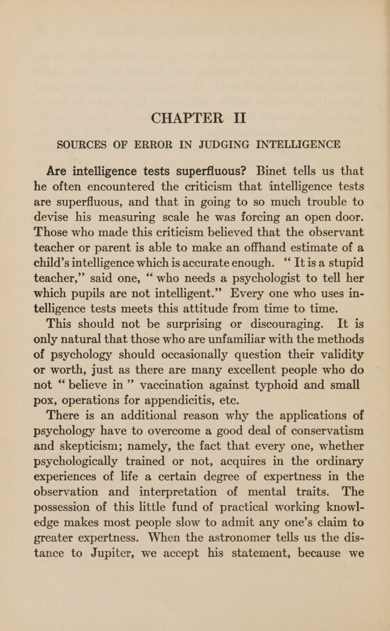 SOURCES OF ERROR IN JUDGING INTELLIGENCE Are intelligence tests superfluous? Binet tells us that he often encountered the criticism that intelligence tests are superfluous, and that in going to so much trouble to devise his measuring scale he was forcing an open door. Those who made this criticism believed that the observant teacher or parent is able to make an offhand estimate of a child’s intelligence which is accurate enough. “ Itisa stupid teacher,” said one, “ who needs a psychologist to tell her which pupils are not intelligent.”” Every one who uses in- telligence tests meets this attitude from time to time. This should not be surprising or discouraging. It is only natural that those who are unfamiliar with the methods of psychology should occasionally question their validity or worth, just as there are many excellent people who do not “believe in” vaccination against typhoid and small pox, operations for appendicitis, etc. There is an additional reason why the applications of psychology have to overcome a good deal of conservatism and skepticism; namely, the fact that every one, whether psychologically trained or not, acquires in the ordinary experiences of life a certain degree of expertness in the observation and interpretation of mental traits. The possession of this little fund of practical working knowl- edge makes most people slow to admit any one’s claim to greater expertness. When the astronomer tells us the dis- tance to Jupiter, we accept his statement, because we