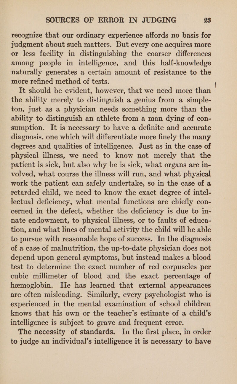 recognize that our ordinary experience affords no basis for judgment about such matters. But every one acquires more or less facility in distinguishing the coarser differences among people in intelligence, and this half-knowledge naturally generates a certain amount of resistance to the more refined method of tests. It should be evident, however, that we need more than ' the ability merely to distinguish a genius from a simple- ton, just as a physician needs something more than the ability to distinguish an athlete from a man dying of con- sumption. It is necessary to have a definite and accurate diagnosis, one which will differentiate more finely the many degrees and qualities of intelligence. Just as in the case of physical illness, we need to know not merely that the patient is sick, but also why he is sick, what organs are in- volved, what course the illness will run, and what physical work the patient can safely undertake, so in the case of a retarded child, we need to know the exact degree of intel- lectual deficiency, what mental functions are chiefly con- cerned in the defect, whether the deficiency is due to in- nate endowment, to physical illness, or to faults of educa- tion, and what lines of mental activity the child will be able to pursue with reasonable hope of success. In the diagnosis of a case of malnutrition, the up-to-date physician does not depend upon general symptoms, but instead makes a blood test to determine the exact number of red corpuscles per cubic millimeter of blood and the exact percentage of hemoglobin. He has learned that external appearances are often misleading. Similarly, every psychologist who is experienced in the mental examination of school children knows that his own or the teacher’s estimate of a child’s intelligence is subject to grave and frequent error. The necessity of standards. In the first place, in order to judge an individual’s intelligence it is necessary to have