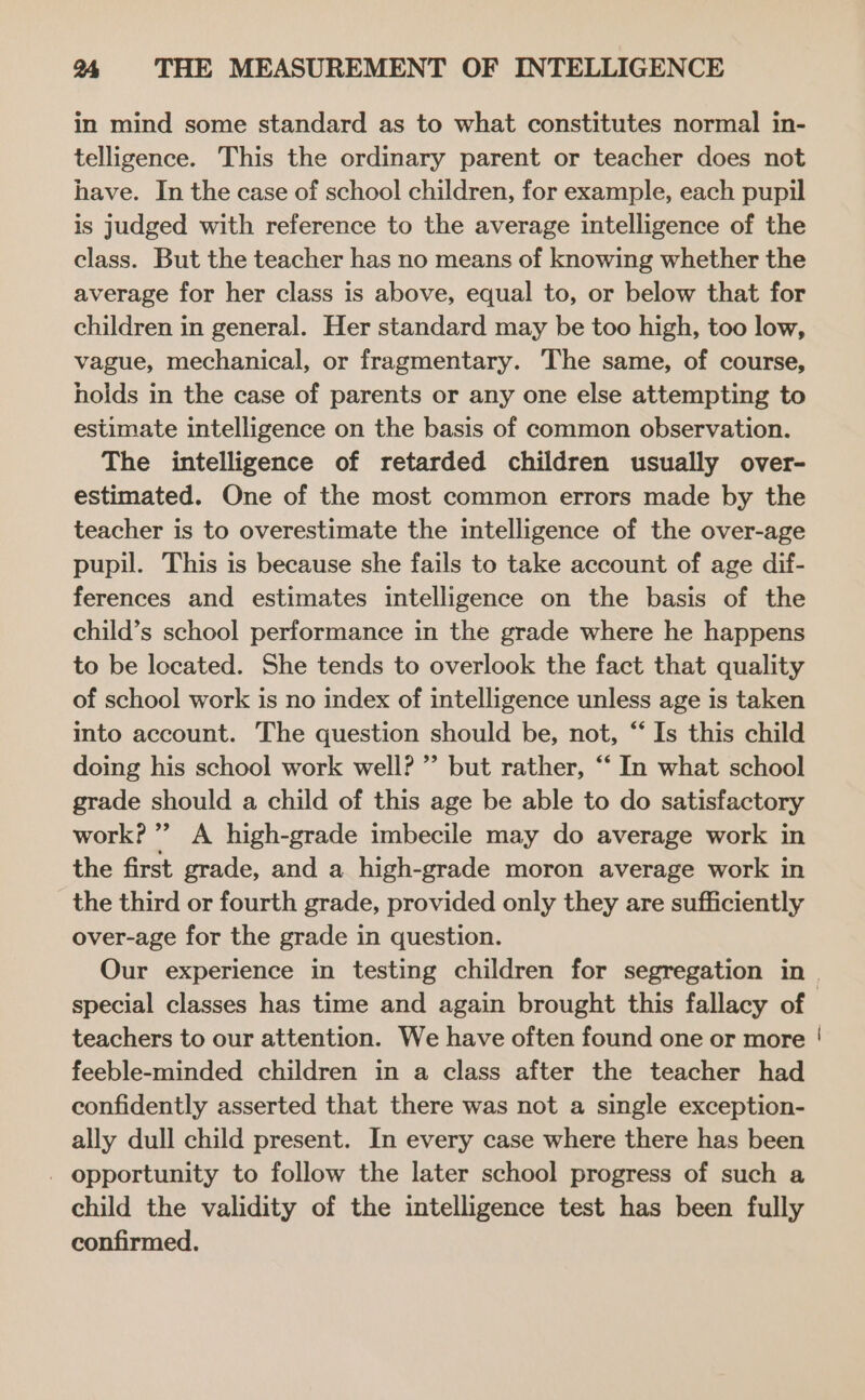 in mind some standard as to what constitutes normal in- telligence. This the ordinary parent or teacher does not have. In the case of school children, for example, each pupil is judged with reference to the average intelligence of the class. But the teacher has no means of knowing whether the average for her class is above, equal to, or below that for children in general. Her standard may be too high, too low, vague, mechanical, or fragmentary. The same, of course, holds in the case of parents or any one else attempting to estimate intelligence on the basis of common observation. The intelligence of retarded children usually over- estimated. One of the most common errors made by the teacher is to overestimate the intelligence of the over-age pupil. This is because she fails to take account of age dif- ferences and estimates intelligence on the basis of the child’s school performance in the grade where he happens to be located. She tends to overlook the fact that quality of school work is no index of intelligence unless age is taken into account. The question should be, not, “‘ Is this child doing his school work well? ’’ but rather, “‘ In what school grade should a child of this age be able to do satisfactory work?” A high-grade imbecile may do average work in the first grade, and a high-grade moron average work in the third or fourth grade, provided only they are sufficiently over-age for the grade in question. special classes has time and again brought this fallacy of teachers to our attention. We have often found one or more feeble-minded children in a class after the teacher had confidently asserted that there was not a single exception- ally dull child present. In every case where there has been _ opportunity to follow the later school progress of such a child the validity of the intelligence test has been fully confirmed. |