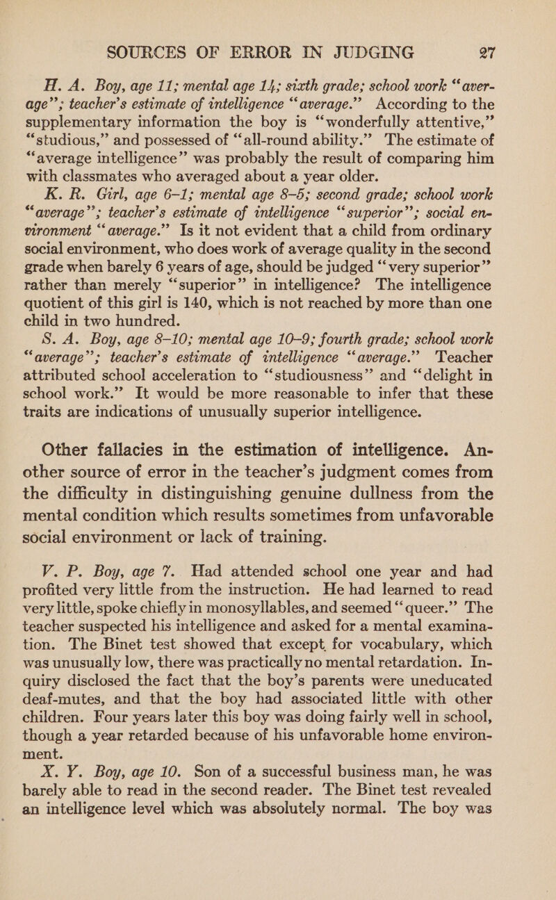 H. A. Boy, age 11; mental age 14; sixth grade; school work “‘ aver- age”; teacher’s estimate of intelligence “‘average.”’ According to the supplementary information the boy is “wonderfully attentive,” “studious,” and possessed of “‘all-round ability.”” The estimate of “average intelligence” was probably the result of comparing him with classmates who averaged about a year older. K. R. Girl, age 6-1; mental age 8-5; second grade; school work “average’’; teacher’s estimate of intelligence “superior”; social en- vironment “average.” Is it not evident that a child from ordinary social environment, who does work of average quality in the second grade when barely 6 years of age, should be judged “‘ very superior” rather than merely “superior” in intelligence? The intelligence quotient of this girl is 140, which is not reached by more than one child in two hundred. | S. A. Boy, age 8-10; mental age 10-9; fourth grade; school work “average”; teacher’s estimate of intelligence “average.” ‘Teacher attributed school acceleration to “‘studiousness”’ and ‘“‘delight in school work.’ It would be more reasonable to infer that these traits are indications of unusually superior intelligence. Other fallacies in the estimation of intelligence. An- other source of error in the teacher’s judgment comes from the difficulty in distinguishing genuine dullness from the mental condition which results sometimes from unfavorable social environment or lack of training. V. P. Boy, age 7. Had attended school one year and had profited very little from the instruction. He had learned to read very little, spoke chiefly in monosyllables, and seemed “‘queer.”” The teacher suspected his intelligence and asked for a mental examina- tion. The Binet test showed that except, for vocabulary, which was unusually low, there was practically no mental retardation. In- quiry disclosed the fact that the boy’s parents were uneducated deaf-mutes, and that the boy had associated little with other children. Four years later this boy was doing fairly well in school, though a year retarded because of his unfavorable home environ- ment. X.Y. Boy, age 10. Son of a successful business man, he was barely able to read in the second reader. The Binet test revealed an intelligence level which was absolutely normal. The boy was