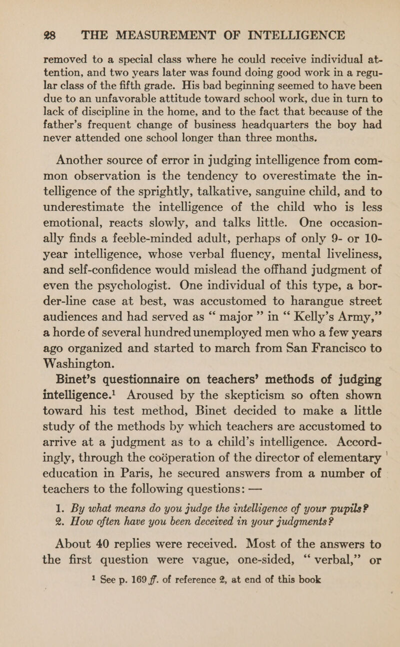 removed to a special class where he could receive individual at- tention, and two years later was found doing good work in a regu- lar class of the fifth grade. His bad beginning seemed to have been due to an unfavorable attitude toward school work, due in turn to lack of discipline in the home, and to the fact that because of the father’s frequent change of business headquarters the boy had never attended one school longer than three months. Another source of error in judging intelligence from com- mon observation is the tendency to overestimate the in- telligence of the sprightly, talkative, sanguine child, and to underestimate the intelligence of the child who is less emotional, reacts slowly, and talks little. One occasion- ally finds a feeble-minded adult, perhaps of only 9- or 10- year intelligence, whose verbal fluency, mental liveliness, and self-confidence would mislead the offhand judgment of even the psychologist. One individual of this type, a bor- der-line case at best, was accustomed to harangue street audiences and had served as “‘ major ” in “ Kelly’s Army,” a horde of several hundred unemployed men who a few years ago organized and started to march from San Francisco to Washington. Binet’s questionnaire on teachers’ methods of judging intelligence.1 Aroused by the skepticism so often shown toward his test method, Binet decided to make a little study of the methods by which teachers are accustomed to arrive at a judgment as to a child’s intelligence. Accord- ingly, through the codperation of the director of elementary education in Paris, he secured answers from a number of teachers to the following questions: — 1. By what means do you judge the intelligence of your pupils? 2. How often have you been deceived in your judgments ? About 40 replies were received. Most of the answers to the first question were vague, one-sided, “ verbal,” or