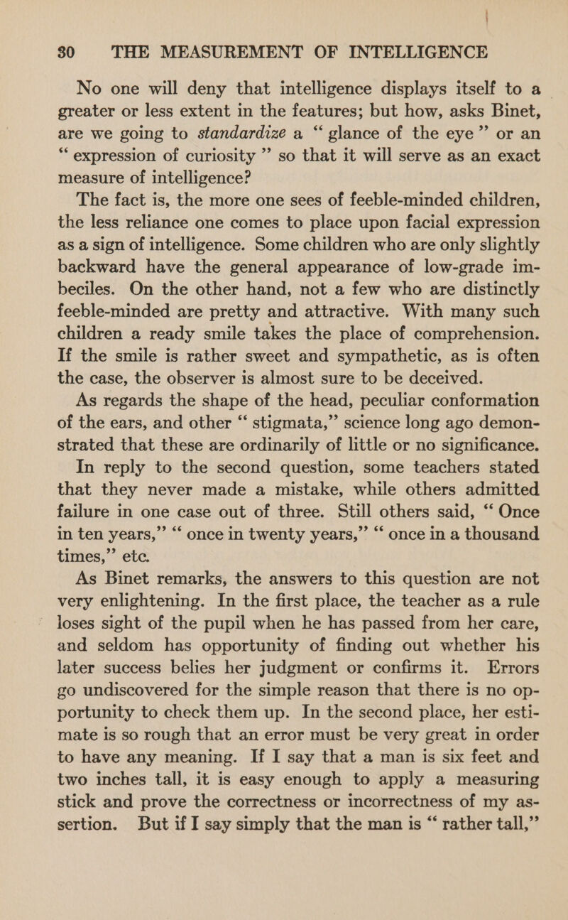 No one will deny that intelligence displays itself to a_ greater or less extent in the features; but how, asks Binet, are we going to standardize a “ glance of the eye” or an *‘ expression of curiosity ’’ so that it will serve as an exact measure of intelligence? The fact is, the more one sees of feeble-minded children, the less reliance one comes to place upon facial expression as a sign of intelligence. Some children who are only slightly backward have the general appearance of low-grade im- beciles. On the other hand, not a few who are distinctly feeble-minded are pretty and attractive. With many such children a ready smile takes the place of comprehension. If the smile is rather sweet and sympathetic, as is often the case, the observer is almost sure to be deceived. As regards the shape of the head, peculiar conformation of the ears, and other “‘ stigmata,” science long ago demon- strated that these are ordinarily of little or no significance. In reply to the second question, some teachers stated that they never made a mistake, while others admitted failure in one case out of three. Still others said, “ Once in ten years,”’ “‘ once in twenty years,” “ once in a thousand times,’ ete. As Binet remarks, the answers to this question are not very enlightening. In the first place, the teacher as a rule ~ loses sight of the pupil when he has passed from her care, and seldom has opportunity of finding out whether his later success belies her judgment or confirms it. Errors go undiscovered for the simple reason that there is no op- portunity to check them up. In the second place, her esti- mate is so rough that an error must be very great in order to have any meaning. If I say that a man is six feet and two inches tall, it is easy enough to apply a measuring stick and prove the correctness or incorrectness of my as- sertion. But if I say simply that the man is “ rather tall,”