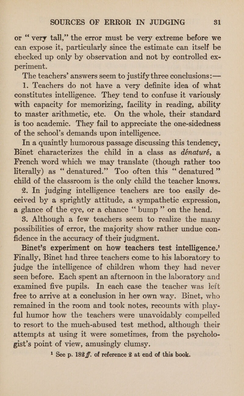 or “ very tall,’’ the error must be very extreme before we can expose it, particularly since the estimate can itself be checked up only by observation and not by controlled ex- periment. The teachers’ answers seem to Justify three conclusions: — 1. Teachers do not have a very definite idea of what constitutes intelligence. They tend to confuse it variously with capacity for memorizing, facility in reading, ability to master arithmetic, ete. On the whole, their standard is too academic. They fail to appreciate the one-sidedness of the school’s demands upon intelligence. In a quaintly humorous passage discussing this tendency, Binet characterizes the child in a class as dénaturé, a French word which we may translate (though rather too literally) as “‘ denatured.” Too often this “ denatured ” child of the classroom is the only child the teacher knows. 2. In judging intelligence teachers are too easily de- ceived by a sprightly attitude, a sympathetic expression, a glance of the eye, or a chance “ bump” on the head. 3. Although a few teachers seem to realize the many possibilities of error, the majority show rather undue con- fidence in the accuracy of their judgment. Binet’s experiment on how teachers test intelligence.’ Finally, Binet had three teachers come to his laboratory to judge the intelligence of children whom they had never seen before. Each spent an afternoon in the laboratory and examined five pupils. In each case the teacher was leit free to arrive at a conclusion in her own way. Binet, who remained in the room and took notes, recounts with play- ful humor how the teachers were unavoidably compelled to resort to the much-abused test method, although their attempts at using it were sometimes, from the psycholo- gist’s point of view, amusingly clumsy.