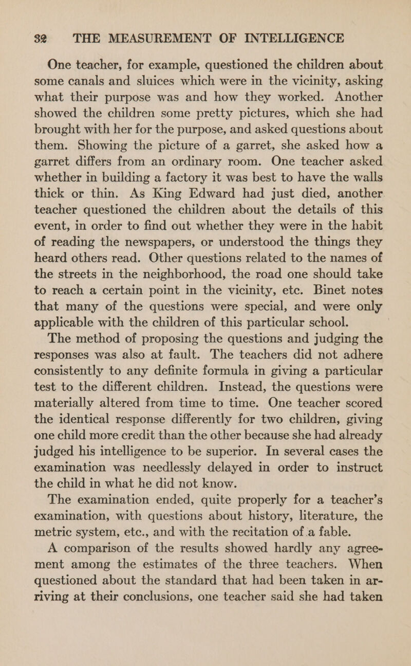 One teacher, for example, questioned the children about some canals and sluices which were in the vicinity, asking what their purpose was and how they worked. Another showed the children some pretty pictures, which she had brought with her for the purpose, and asked questions about them. Showing the picture of a garret, she asked how a garret differs from an ordinary room. One teacher asked whether in building a factory it was best to have the walls thick or thin. As King Edward had just died, another teacher questioned the children about the details of this event, in order to find out whether they were in the habit of reading the newspapers, or understood the things they heard others read. Other questions related to the names of the streets in the neighborhood, the road one should take to reach a certain point in the vicinity, etc. Binet notes that many of the questions were special, and were only applicable with the children of this particular school. The method of proposing the questions and judging the responses was also at fault. The teachers did not adhere consistently to any definite formula in giving a particular test to the different children. Instead, the questions were materially altered from time to time. One teacher scored the identical response differently for two children, giving one child more credit than the other because she had already judged his intelligence to be superior. In several cases the examination was needlessly delayed in order to instruct the child in what he did not know. The examination ended, quite properly for a teacher’s examination, with questions about history, literature, the metric system, etc., and with the recitation of.a fable. A comparison of the results showed hardly any agree- ment among the estimates of the three teachers. When questioned about the standard that had been taken in ar- riving at their conclusions, one teacher said she had taken