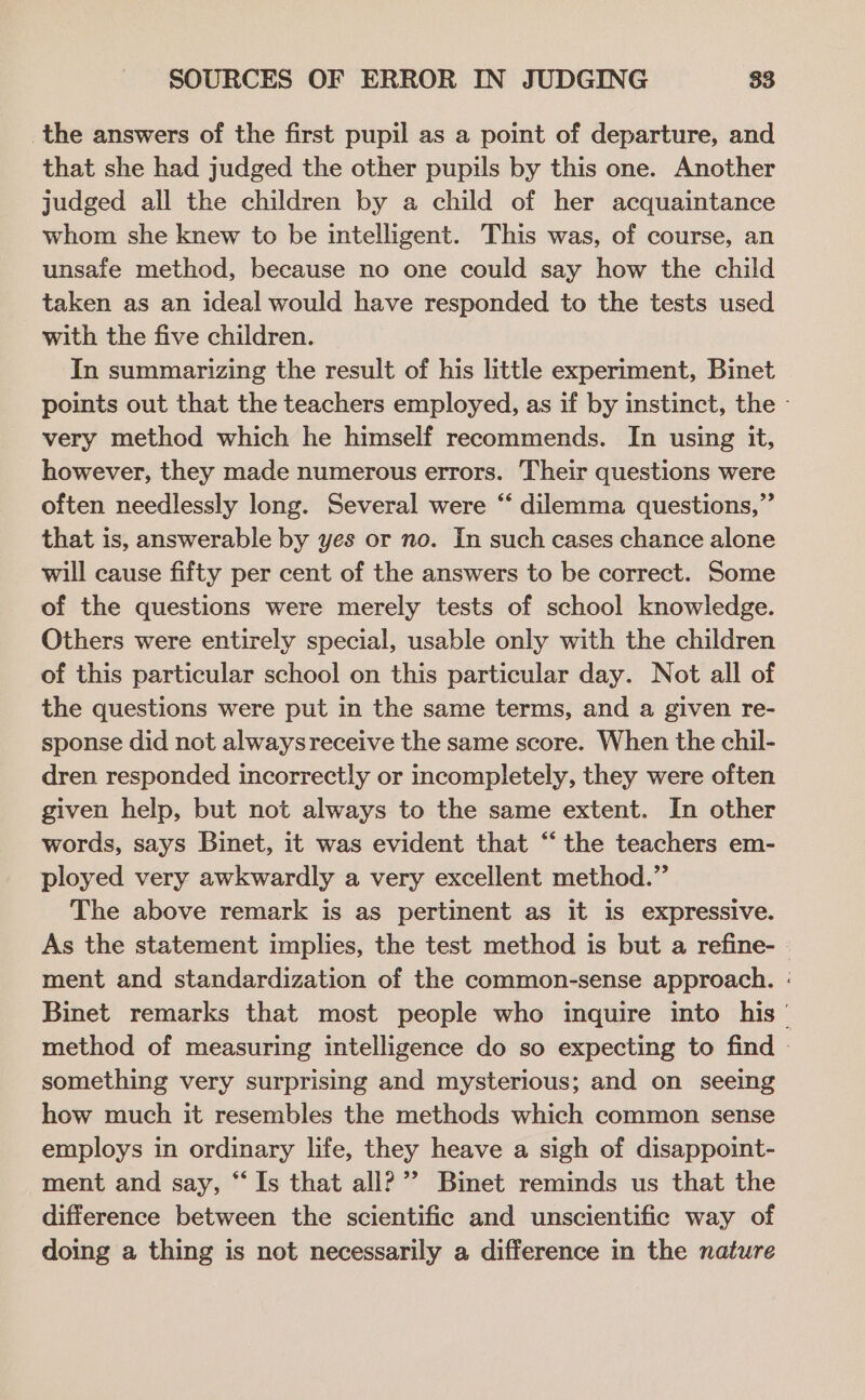 the answers of the first pupil as a point of departure, and that she had judged the other pupils by this one. Another judged all the children by a child of her acquaintance whom she knew to be intelligent. This was, of course, an unsaie method, because no one could say how the child taken as an ideal would have responded to the tests used with the five children. In summarizing the result of his little experiment, Binet points out that the teachers employed, as if by instinct, the - very method which he himself recommends. In using it, however, they made numerous errors. Their questions were often needlessly long. Several were “ dilemma questions,” that is, answerable by yes or no. In such cases chance alone will cause fifty per cent of the answers to be correct. Some of the questions were merely tests of school knowledge. Others were entirely special, usable only with the children of this particular school on this particular day. Not all of the questions were put in the same terms, and a given re- sponse did not alwaysreceive the same score. When the chil- dren responded incorrectly or incompletely, they were often given help, but not always to the same extent. In other words, says Binet, it was evident that “ the teachers em- ployed very awkwardly a very excellent method.” The above remark is as pertinent as it is expressive. As the statement implies, the test method is but a refine- - ment and standardization of the common-sense approach. : Binet remarks that most people who inquire into his‘ method of measuring intelligence do so expecting to find - something very surprising and mysterious; and on seeing how much it resembles the methods which common sense employs in ordinary life, they heave a sigh of disappoint- ment and say, “Is that all?’ Binet reminds us that the difference between the scientific and unscientific way of doing a thing is not necessarily a difference in the nature
