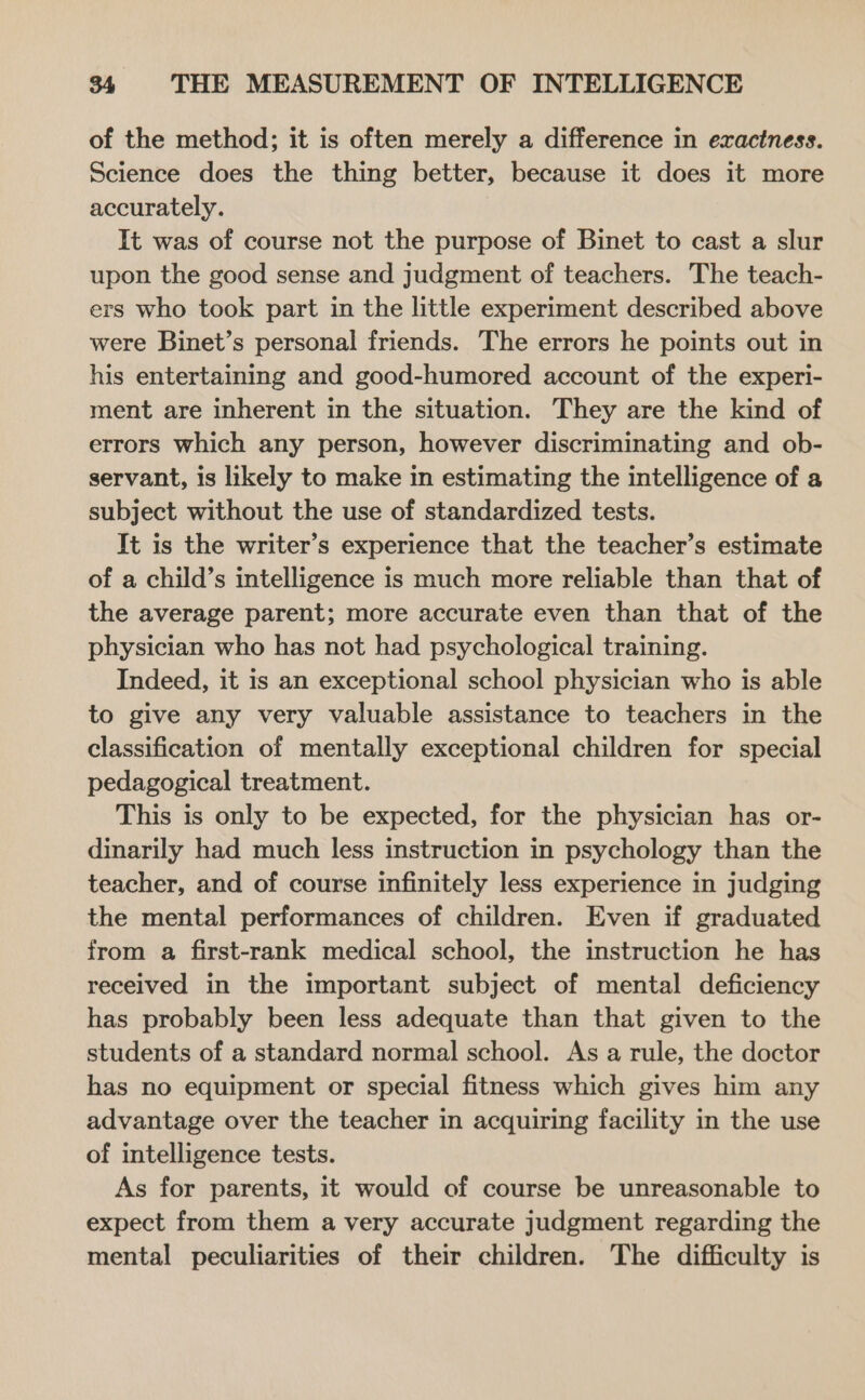 of the method; it is often merely a difference in exactness. Science does the thing better, because it does it more accurately. It was of course not the purpose of Binet to cast a slur upon the good sense and judgment of teachers. The teach- ers who took part in the little experiment described above were Binet’s personal friends. The errors he points out in his entertaining and good-humored account of the experi- ment are inherent in the situation. They are the kind of errors which any person, however discriminating and ob- servant, is likely to make in estimating the intelligence of a subject without the use of standardized tests. It is the writer’s experience that the teacher’s estimate of a child’s intelligence is much more reliable than that of the average parent; more accurate even than that of the physician who has not had psychological training. Indeed, it is an exceptional school physician who is able to give any very valuable assistance to teachers in the classification of mentally exceptional children for special pedagogical treatment. This is only to be expected, for the physician has or- dinarily had much less instruction in psychology than the teacher, and of course infinitely less experience in judging the mental performances of children. Even if graduated from a first-rank medical school, the instruction he has received in the important subject of mental deficiency has probably been less adequate than that given to the students of a standard normal school. As a rule, the doctor has no equipment or special fitness which gives him any advantage over the teacher in acquiring facility in the use of intelligence tests. As for parents, it would of course be unreasonable to expect from them a very accurate judgment regarding the mental peculiarities of their children. The difficulty is