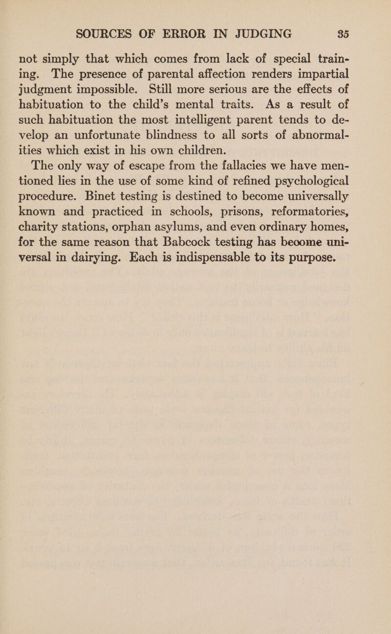 not simply that which comes from lack of special train- ing. The presence of parental affection renders impartial judgment impossible. Still more serious are the effects of habituation to the child’s mental traits. As a result of such habituation the most intelligent parent tends to de- velop an unfortunate blindness to all sorts of abnormal- ities which exist in his own children. The only way of escape from the fallacies we have men- tioned lies in the use of some kind of refined psychological procedure. Binet testing is destined to become universally known and practiced in schools, prisons, reformatories, charity stations, orphan asylums, and even ordinary homes, for the same reason that Babcock testing has become uni- versal in dairying. Each is indispensable to its purpose.
