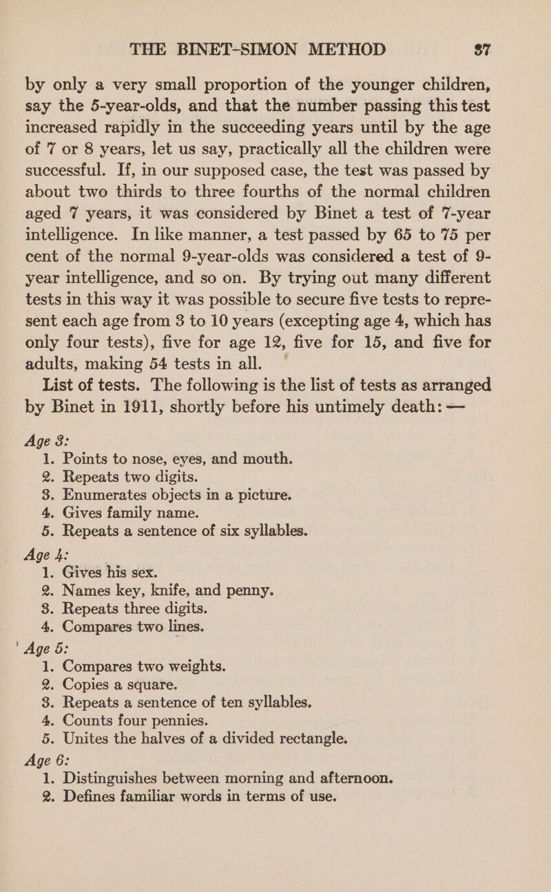 by only a very small proportion of the younger children, say the 5-year-olds, and that the number passing this test increased rapidly in the succeeding years until by the age of 7 or 8 years, let us say, practically all the children were successful. If, in our supposed case, the test was passed by about two thirds to three fourths of the normal children aged 7 years, it was considered by Binet a test of 7-year intelligence. In like manner, a test passed by 65 to 75 per cent of the normal 9-year-olds was considered a test of 9- year intelligence, and so on. By trying out many different tests in this way it was possible to secure five tests to repre- sent each age from 3 to 10 years (excepting age 4, which has only four tests), five for age 12, five for 15, and five for adults, making 54 tests in all. ~ List of tests. The following is the list of tests as arranged by Binet in 1911, shortly before his untimely death: — Age 8: 1. Points to nose, eyes, and mouth. 2. Repeats two digits. 3. Enumerates objects in a picture. 4. Gives family name. 5. Repeats a sentence of six syllables. Age 4: 1. Gives his sex. 2. Names key, knife, and penny. 8. Repeats three digits. 4. Compares two lines. ' Age 6: 1. Compares two weights. 2. Copies a square. 3. Repeats a sentence of ten syllables. 4. Counts four pennies. 5. Unites the halves of a divided rectangle. Age 6: 1. Distinguishes between morning and afternoon. 2. Defines familiar words in terms of use.