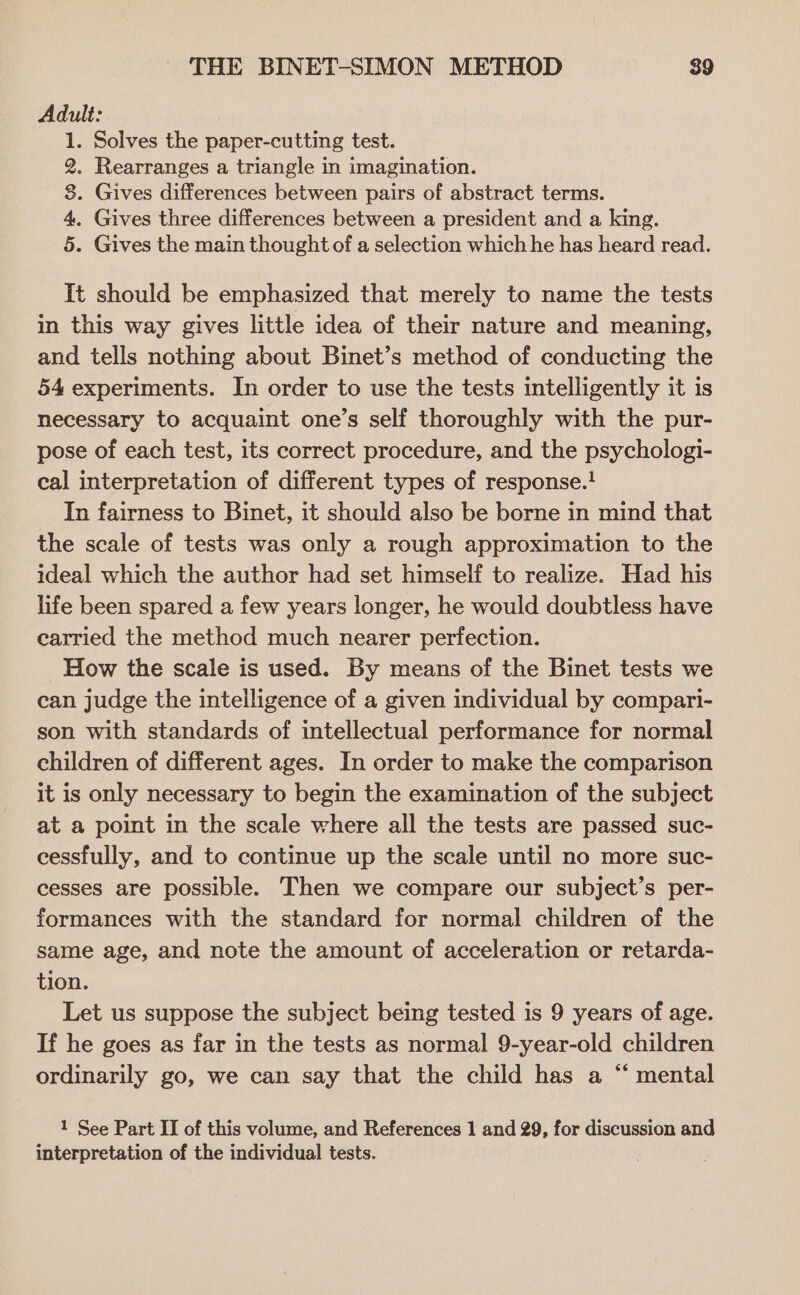 Adult: 1. Solves the paper-cutting test. 2. Rearranges a triangle in imagination. 8. Gives differences between pairs of abstract terms. 4. Gives three differences between a president and a king. 5. Gives the main thought of a selection which he has heard read. It should be emphasized that merely to name the tests in this way gives little idea of their nature and meaning, and tells nothing about Binet’s method of conducting the 54 experiments. In order to use the tests intelligently it is necessary to acquaint one’s self thoroughly with the pur- pose of each test, its correct procedure, and the psychologi- cal interpretation of different types of response.! In fairness to Binet, it should also be borne in mind that the scale of tests was only a rough approximation to the ideal which the author had set himself to realize. Had his life been spared a few years longer, he would doubtless have carried the method much nearer perfection. How the scale is used. By means of the Binet tests we can judge the intelligence of a given individual by compari- son with standards of intellectual performance for normal children of different ages. In order to make the comparison it is only necessary to begin the examination of the subject at a point in the scale where all the tests are passed suc- cessfully, and to continue up the scale until no more suc- cesses are possible. Then we compare our subject’s per- formances with the standard for normal children of the same age, and note the amount of acceleration or retarda- tion. Let us suppose the subject being tested is 9 years of age. If he goes as far in the tests as normal 9-year-old children ordinarily go, we can say that the child has a “ mental 1 See Part II of this volume, and References 1 and 29, for discussion and interpretation of the individual tests.