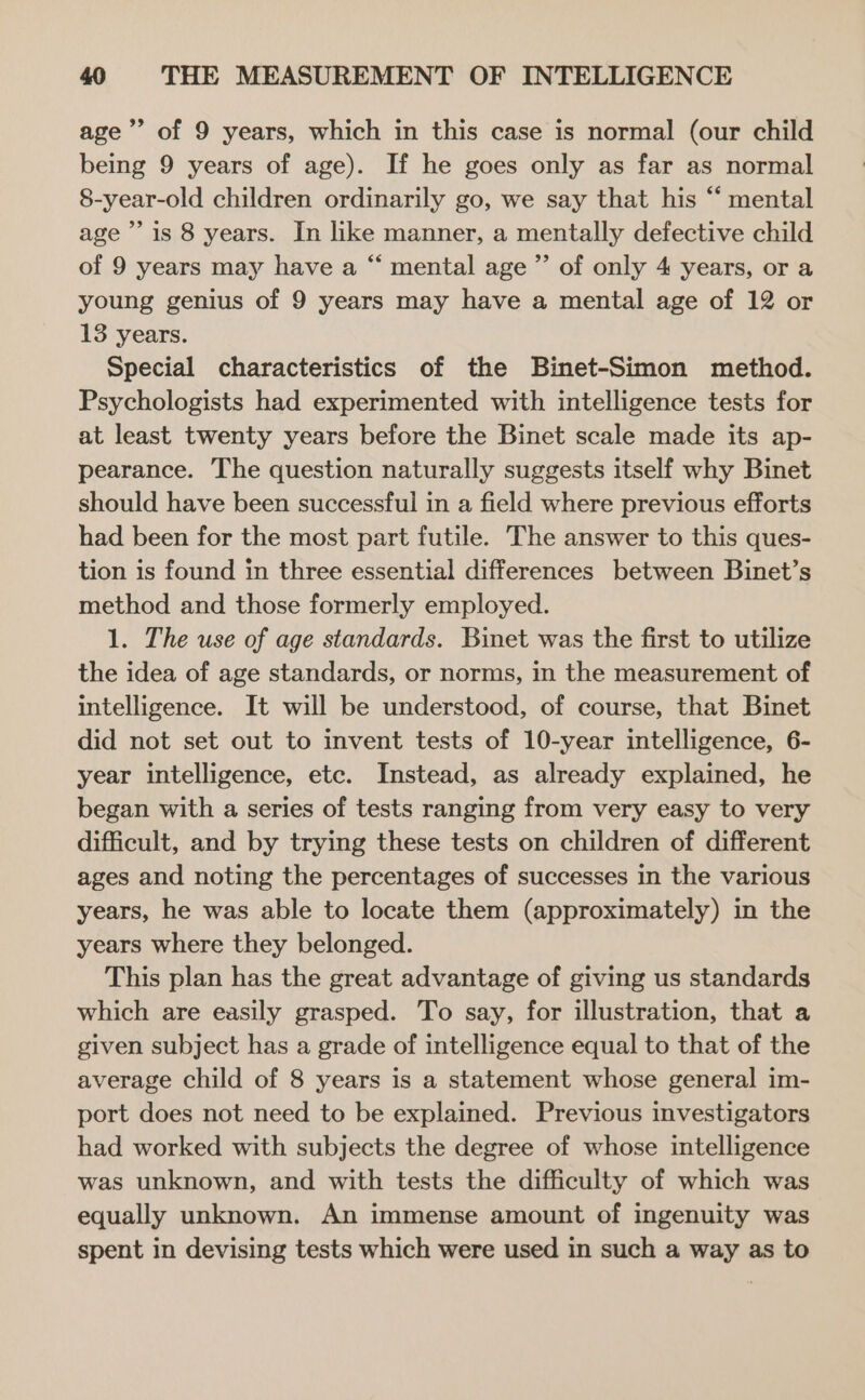 age’ of 9 years, which in this case is normal (our child being 9 years of age). If he goes only as far as normal 8-year-old children ordinarily go, we say that his “‘ mental age ’’ is 8 years. In like manner, a mentally defective child of 9 years may have a “ mental age ”’ of only 4 years, or a young genius of 9 years may have a mental age of 12 or 13 years. Special characteristics of the Binet-Simon method. Psychologists had experimented with intelligence tests for at least twenty years before the Binet scale made its ap- pearance. The question naturally suggests itself why Binet should have been successful in a field where previous efforts had been for the most part futile. The answer to this ques- tion is found in three essential differences between Binet’s method and those formerly employed. 1. The use of age standards. Binet was the first to utilize the idea of age standards, or norms, in the measurement of intelligence. It will be understood, of course, that Binet did not set out to invent tests of 10-year intelligence, 6- year intelligence, etc. Instead, as already explained, he began with a series of tests ranging from very easy to very difficult, and by trying these tests on children of different ages and noting the percentages of successes in the various years, he was able to locate them (approximately) in the years where they belonged. This plan has the great advantage of giving us standards which are easily grasped. To say, for illustration, that a given subject has a grade of intelligence equal to that of the average child of 8 years is a statement whose general im- port does not need to be explained. Previous investigators had worked with subjects the degree of whose intelligence was unknown, and with tests the difficulty of which was equally unknown. An immense amount of ingenuity was spent in devising tests which were used in such a way as to